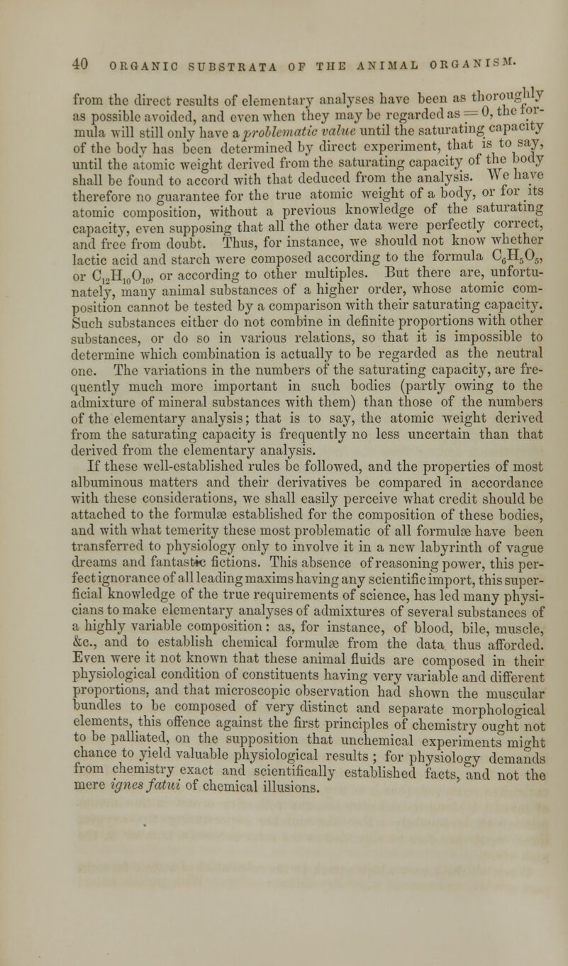 from the direct results of elementary analyses have been as thoroughly as possible avoided, and even when they may be regarded as == 0, the tor- mula will still only have a problematic value until the saturating capacity of the bodv has been determined by direct experiment, that is to say, until the atomic weight derived from the saturating capacity of the body shall be found to accord with that deduced from the analysis. We have therefore no guarantee for the true atomic weight of a body, or for its atomic composition, without a previous knowledge of the saturating capacity, even supposing that all the other data were perfectly correct, and free from doubt. Thus, for instance, we should not know whether lactic acid and starch were composed according to the formula C6H505, or CinH10Oi0, or according to other multiples. But there are, unfortu- nately, many animal substances of a higher order, whose atomic com- position cannot be tested by a comparison Avith their saturating capacity. Such substances either do not combine in definite proportions with other substances, or do so in various relations, so that it is impossible to determine which combination is actually to be regarded as the neutral one. The variations in the numbers of the saturating capacity, are fre- quently much more important in such bodies (partly owing to the admixture of mineral substances with them) than those of the numbers of the elementary analysis; that is to say, the atomic weight derived from the saturating capacity is frequently no less uncertain than that derived from the elementary analysis. If these well-established rules be followed, and the properties of most albuminous matters and their derivatives be compared in accordance with these considerations, we shall easily perceive what credit should be attached to the formulae established for the composition of these bodies, and with what temerity these most problematic of all formulae have been transferred to physiology only to involve it in a new labyrinth of vague dreams and fantastic fictions. This absence of reasoning power, this per- fect ignorance of all leading maxims having any scientific import, this super- ficial knowledge of the true requirements of science, has led many physi- cians to make elementary analyses of admixtures of several substances of a highly variable composition: as, for instance, of blood, bile, muscle, &c, and to establish chemical formulae from the data thus afforded. Even were it not known that these animal fluids are composed in their physiological condition of constituents having very variable and different proportions, and that microscopic observation had shown the muscular bundles to be composed of very distinct and separate morphological elements, this offence against the first principles of chemistry ought5 not to be palliated, on the supposition that unchemical experiments might chance to yield valuable physiological results ; for physiology demands from chemistry exact and scientifically established facts, and not the mere ignes fatm of chemical illusions.