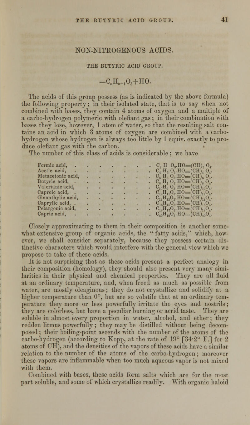 NON-NITROGENOUS ACIDS. THE BUTYRIC ACID GROUP. =CnEU03+HO. The acids of this group possess (as is indicated by the above formula) the following property; in their isolated state, that is to say when not combined with bases, they contain 4 atoms of oxygen and a multiple of a carbo-hydrogen polymeric with olefiant gas ; in their combination with bases they lose, however, 1 atom of water, so that the resulting salt con- tains an acid in which 3 atoms of oxygen are combined with a carbo- hydrogen whose hydrogen is always too little by 1 equiv. exactly to pro- duce olefiant gas with the carbon. ■ The number of this class of acids is considerable ; we have Formic acid, C2 H 03.HO=(CH), 04. Acetic acid, C4 H, 03.HO=(CH)4 04. Metacetonic acid, C6 H5 O3.H0=(CH)6 04. Butyric acid, C8 H7 03.HO=(CH)8 04. Valerianic acid C10H9 O3.HO=(CH)10O4. Caproic acid, C12Hn03.HO=(CH)1204. CEnanthylic acid, CuHi303.HO=(CH)u04. Caprylic acid, C16H1503.HO=(CH)1604. Pelargonic acid, C18Hn03.HO=(CH)1804. Capric acid, C20H19O3.HO=(CH)20O4. Closely approximating to them in their composition is another some- what extensive group of organic acids, the fatty acids, which, how- ever, we shall consider separately, because they possess certain dis- tinctive characters which would interfere with the general view which we propose to take of these acids. It is not surprising that as these acids present a perfect analogy in their composition (homology), they should also present very many simi- larities in their physical and chemical properties. They are all fluid at an ordinary temperature, and, when freed as much as possible from water, are mostly oleaginous; they do not crystallize and solidify at a higher temperature than 0°, but are so volatile that at an ordinary tem- perature they more or less powerfully irritate the eyes and nostrils; they are colorless, but have a peculiar burning or acrid taste. They are soluble in almost every proportion in water, alcohol, and ether; they redden litmus powerfully; they may be distilled without being decom- posed ; their boiling-point ascends with the number of the atoms of the carbo-hydrogen (according to Kopp, at the rate of 19° [34-2° F.] for 2 atoms of CH), and the densities of the vapors of these acids have a similar relation to the number of the atoms of the carbo-hydrogen; moreover these vapors are inflammable when too much aqueous vapor is not mixed with them. Combined with bases, these acids form salts which are for the most part soluble, and some of which crystallize readily. With organic haloid