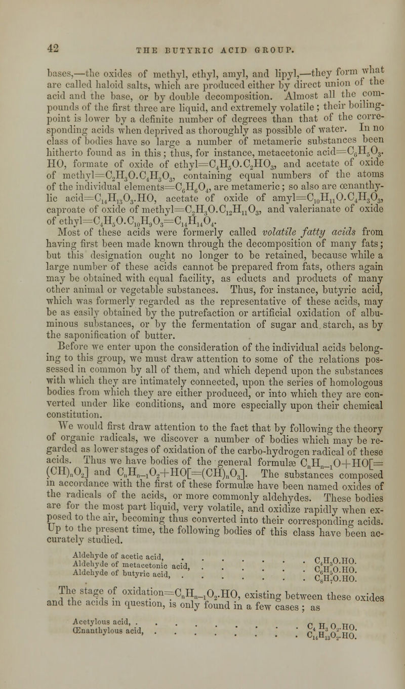 .—the oxides of methyl, ethyl, amyl, and lipyl,—they form what arc called haloid salts, which are produced either by direct union of the acid and the base, or by double decomposition. Almost all the com- pounds of the first three are liquid, and extremely volatile ; their boiling- point is lower by a definite number of degrees than that of the corre- sponding acids when deprived as thoroughly as possible of water. In no class of bodies have so large a number of metameric substances been hitherto found as in this; thus, for instance, metacetonic acid=C6H503. HO, formate of oxide of ethyl=C4H5O.C2H03, and acetate of oxide of methyl=C2H3O.C4H303, containing equal numbers of the atoms of the individual elements=C6H604, are metameric; so also are oenanthy- lic acid=C14H]303.HO, acetate of oxide of amyl^C10HuO.C4H3O3, caproate of oxide of methyl=C2H3O.C12Hn03, and valerianate of oxide of cthyl=C4H5O.C10H9O3=C14HuO4. Most of these acids were formerly called volatile fatty acids from having first been made known through the decomposition of many fats; but this designation ought no longer to be retained, because while a large number of these acids cannot be prepared from fats, others again may be obtained with equal facility, as educts and products of many other animal or vegetable substances. Thus, for instance, butyric acid, which was formerly regarded as the representative of these acids, may be as easily obtained by the putrefaction or artificial oxidation of albu- minous substances, or by the fermentation of sugar and starch, as by the saponification of butter. Before we enter upon the consideration of the individual acids belong- ing to this group, we must draw attention to some of the relations pos- sessed in common by all of them, and which depend upon the substances with which they are intimately connected, upon the series of homologous bodies from which they are either produced, or into which they arc con- verted under like conditions, and more especially upon their chemical constitution. We would first draw attention to the fact that by following the theory of organic radicals, we discover a number of bodies which may be re- garded as lower stages of oxidation of the carbo-hydrogen radical of these acids. Thus we have bodies of the general formula; CH_ 0+HOf= (CH)n02] and C11Hn_102+HO[=(CH)n03]. The substances composed in accordance with the first of these formulae have been named oxides of the radicals of the acids, or more commonly aldehydes. These bodies are for the most part liquid, very volatile, and oxidize rapidly when ex- posed to the air, becoming thus converted into their corresponding acids. Up to the present time, the following bodies of this class have been ac- curately studied. Aldehyde of acetic acid, ... rnnnn Aldehyde of metacetonic acid, . ' rw n Sn Aldehyde of butyric acid, ......] Ch!o HO The stage of oxidation=CnHn_102.HO, existing between these oxides and the acids m question, is only found in a few cases ; as Acetylous acid, „ „ „ (Enanthylous acid, . . . . .' .' J .' c'h'&ho ylll3