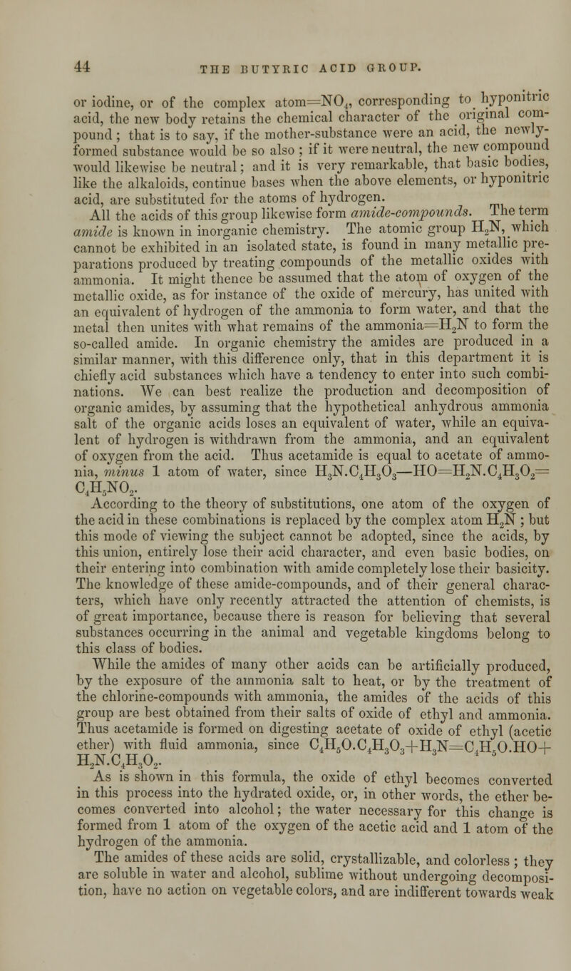 or iodine, or of the complex atom=N04, corresponding to< hyponitnc acid, the new body retains the chemical character of the original com- pound ; that is to say, if the mother-substance were an acid, the newly- formed substance would be so also ; if it were neutral, the new compound would likewise be neutral; and it is very remarkable, that basic bodies, like the alkaloids, continue bases when the above elements, or hyponitnc acid, are substituted for the atoms of hydrogen. All the acids of this group likewise form amide-compounds, lhe term amide is known in inorganic chemistry. The atomic group H2N, which cannot be exhibited in an isolated state, is found in many metallic pre- parations produced by treating compounds of the metallic oxides with ammonia. It might thence be assumed that the atom of oxygen of the metallic oxide, as for instance of the oxide of mercury, has united with an equivalent of hydrogen of the ammonia to form water, and that the metal then unites with what remains of the ammonia=H2N to form the so-called amide. In organic chemistry the amides are produced in a similar manner, with this difference only, that in this department it is chiefly acid substances which have a tendency to enter into such combi- nations. We can best realize the production and decomposition of organic amides, by assuming that the hypothetical anhydrous ammonia salt of the organic acids loses an equivalent of water, while an equiva- lent of hydrogen is withdrawn from the ammonia, and an equivalent of oxygen from the acid. Thus acetamide is equal to acetate of ammo- nia, minus 1 atom of water, since H3N.C4H303—HO==H9N.C4H302= 04H6NO2. According to the theory of substitutions, one atom of the oxygen of the acid in these combinations is replaced by the complex atom H2N ; but this mode of viewing the subject cannot be adopted, since the acids, by this union, entirely lose their acid character, and even basic bodies, on their entering into combination with amide completely lose their basicity. The knowledge of these amide-compounds, and of their general charac- ters, which have only recently attracted the attention of chemists, is of great importance, because there is reason for believing that several substances occurring in the animal and vegetable kingdoms belong to this class of bodies. While the amides of many other acids can be artificially produced, by the exposure of the ammonia salt to heat, or by the treatment of the chlorine-compounds with ammonia, the amides of the acids of this group are best obtained from their salts of oxide of ethyl and ammonia. Thus acetamide is formed on digesting acetate of oxide of ethyl (acetic ether) with fluid ammonia, since C4H5O.C4H30.,+H,N==C H 0 HO+ HaN.C4Hs02. . . 8 4 5- As is shown in this formula, the oxide of ethyl becomes converted in this process into the hydrated oxide, or, in other words the ether be- comes converted into alcohol; the water necessary for this change is formed from 1 atom of the oxygen of the acetic acid and 1 atom of the hydrogen of the ammonia. The amides of these acids are solid, crystallizable, and colorless ; they are soluble in water and alcohol, sublime without undergoing decomposi- tion, have no action on vegetable colors, and are indifferent towards weak