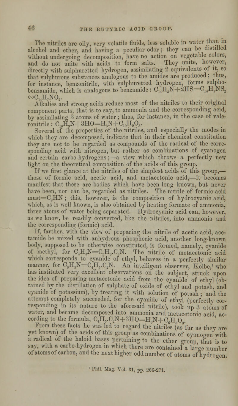 The nitrilcs are oily, very volatile fluids, less soluble in water than in alcohol and ether, and having a peculiar odor; they can be distilled without undergoing decomposition, have no action on vegetable colors, and do not unite with acids to form salts. They unite, however, directly with sulphuretted hydrogen, assimilating 2 equivalents of it, so that sulphurous substances analogous to the amides are produced; thus, for instance, benzonitrile, with sulphuretted hydrogen, forms sulpho- benzamide, Avhich is analogous to benzamide: CUH5N+2HS=C14H7NS2 coCuH.NO,. Alkalies and strong acids reduce most of the mtriles to their original component parts, that is to say, to ammonia and the corresponding acid, by assimilating 3 atoms of water; thus, for instance, in the case of vale- ronitrile: C10H9N+3HO=H3N+C10H9O3. Several of the properties of the nitriles, and especially the modes in which they are decomposed, indicate that in their chemical constitution they are not to be regarded as compounds of the radical of the corre- sponding acid with nitrogen, but rather as combinations of cyanogen and certain carbo-hydrogens;—a view which throws a perfectly new light on the theoretical composition of the acids of this group. If we first glance at the nitrilcs of the simplest acids of this group,— those of formic acid, acetic acid, and metacetonic acid,—it becomes manifest that these are bodies which have been long known, but never have been, nor can be, regarded as nitriles. The nitrile of formic acid must=C2HN; this, however, is the composition of hydrocyanic acid, which, as is well known, is also obtained by heating formate of ammonia, three atoms of water being separated. Hydrocyanic acid can, however, as we know, be readily converted, like the nitriles, into ammonia and the corresponding (formic) acid. If, farther, with the view of preparing the nitrile of acetic acid, ace- tamide be mixed with anhydrous phosphoric acid, another long-known body, supposed to be otherwise constituted, is formed, namely, cyanide of methyl, for C4H3:N=C2H3.C3N. The nitrile of metacetonic acid which corresponds to cyanide of ethyl, behaves in a perfectly similar manner, for C0H.N=C4H5.C2N. An intelligent observer, Kolbe,1 who has instituted very excellent observations on the subject, struck upon the idea of preparing metacetonic acid from the cyanide of ethyl (ob- tained by the distillation of sulphate of oxide of ethyl and potash, and cyanide of potassium), by treating it with solution of potash; and the attempt completely succeeded, for the cyanide of ethyl (perfectly cor- responding in its nature to the aforesaid nitrile), took up 3 atoms of water, and became decomposed into ammonia and metacetonic acid ac- cording to the formula, C4H5.C2N+3HO=H3N+C6HrO . From these facts he was led to regard the nitriles (War as they are yet known) of the acids of this group as combinations of cyanogen with a radical of the haloid bases pertaining to the ether group, that is to say, with a carbo-hydrogen m which there are contained a large number of atoms of carbon, and the next higher odd number of atoms of hydrogen. 1 Phil. Mag. Vol. 31, pp. 26G-271.