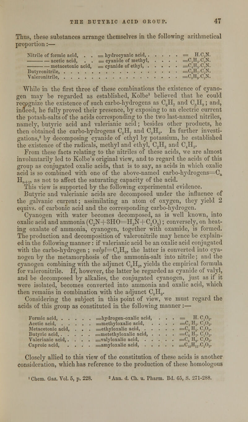 Thus, these substances arrange themselves in the following arithmetical proportion:— Nitrile of formic acid, . . = hydrocyanic acid, = H.C2N. acetic acid, . . = cyanide of methyl, .... =C2H3.CaN. metacetonic acid, = cyanide of ethyl, =C+II3.C2N. Butyronitrile, =C6H7.C.,N. Valeronitrile, =C8H9.C2N. While in the first three of these combinations the existence of cyano- gen may be regarded as established, Kolbe1 believed that he could recognize the existence of such carbo-hydrogens as C6H7 and C8H9; and, indeed, he fully proved their presence, by exposing to an electric current the potash-salts of the acids corresponding to the two last-named nitriles, namely, butyric acid and valerianic acid; besides other products, he then obtained the carbo-hydrogens C0H. and CSH9. In further investi- gations,2 by decomposing cyanide of ethyl by potassium, he established the existence of the radicals, methyl and ethyl, C2H3 and C4H5. From these facts relating to the nitriles of these acids, we are almost involuntarily led to Kolbe's original view, and to regard the acids of this group as conjugated oxalic acids, that is to say, as acids in which oxalic acid is so combined with one of the above-named carbo-hydrogens=Cn Hn+1, as not to affect the saturating capacity of the acid. This view is supported by the following experimental evidence. Butyric and valerianic acids are decomposed under the influence of the galvanic current; assimilating an atom of oxygen, they yield 2 equivs. of carbonic acid and the corresponding carbo-hydrogen. Cyanogen with water becomes decomposed, as is well known, into oxalic acid and ammonia (C2N+3HO=H3N+C203); conversely, on heat- ing oxalate of ammonia, cyanogen, together with oxamide, is formed. The production and decomposition of valeronitrile may hence be explain- ed in the following manner: if valerianic acid be an oxalic acid conjugated with the carbo-hydrogen ; v«Z?/Z=C8H9, the latter is converted into cya- nogen by the metamorphosis of the ammonia-salt into nitrile; and the cyanogen combining with the adjunct C8H9, yields the empirical formula for valeronitrile. If, however, the latter be regarded as cyanide of valyl, and be decomposed by alkalies, the conjugated cyanogen, just as if it were isolated, becomes converted into ammonia and oxalic acid, which then remains in combination with the adjunct C8H9. Considering the subject in this point of view, we must regard the acids of this group as constituted in the following manner :— Formic acid, =hydrogen-oxalic acid, . . . = H. C203. Acetic acid, =methyloxalic acid, .... =C2 H.,. C203. Metacetonic acid, . . . =ethyloxalic acid, =C( Hs. C203. Butyric acid, =metethyloxalic acid, .... =C0 H-. C203. Valerianic acid,.... =valyloxalic acid, =C8 H(J. C203. Caproic acid, .... =amyloxalic acid, =C10Hu.C.2O3. Closely allied to this view of the constitution of these acids is another consideration, which has reference to the production of these homologous 1 Chem. Gaz. Vol. 5, p. 228. 2 Ann. d. Ch. u. Pharm. Bd. G5, S. 271-288.