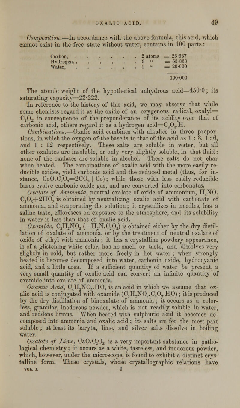 Composition.—In accordance with the above formula, this acid, which cannot exist in the free state without water, contains in 100 parts: Carbon, 2 atoms = 26-667 Hydrogen, 3  = 53-333 Water, 1  = 20000 100000 The atomic weight of the hypothetical anhydrous acid=450-0; its saturating capacity=22'222. In reference to the history of this acid, we may observe that while some chemists regard it as the oxide of an oxygenous radical, oxalyl= C202, in consequence of the preponderance of its acidity over that of carbonic acid, others regard it as a hydrogen acid=C203.H. Combinations.—Oxalic acid combines with alkalies in three propor- tions, in which the oxygen of the base is to that of the acid as 1 : 3, 1: 6, and 1 : 12 respectively. These salts are soluble in water, but all other oxalates are insoluble, or only very slightly soluble, in that fluid: none of the oxalates are soluble in alcohol. These salts do not char when heated. The combinations of oxalic acid with the more easily re- ducible oxides, yield carbonic acid and the reduced metal (thus, for in- stance, CoO.C203=2C02-|-Co); while those with less easily reducible bases evolve carbonic oxide gas, and are converted into carbonates. Oxalate of Ammonia, neutral oxalate of oxide of ammonium, H4NO. C203+2HO, is obtained by neutralizing oxalic acid with carbonate of ammonia, and evaporating the solution: it crystallizes in needles, has a saline taste, effloresces on exposure to the atmosphere, and its solubility in water is less than that of oxalic acid. Oxamide, C2H2N02 (=H21S.C202) is obtained either by the dry distil- lation of oxalate of ammonia, or by the treatment of neutral oxalate of oxide of ethyl with ammonia ; it has a crystalline powdery appearance, is of a glistening white color, has no smell or taste, and dissolves very slightly in cold, but rather more freely in hot water ; when strongly heated it becomes decomposed into water, carbonic oxide, hydrocyanic acid, and a little urea. If a sufficient quantity of water be present, a very small quantity of oxalic acid can convert an infinite quantity of oxamide into oxalate of ammonia. Oxamic Acid, C4H2N05.HO, is an acid in which we assume that ox- alic acid is conjugated with oxamide (C2H2N02.C203.HO); it is produced by the dry distillation of binoxalate of ammonia ; it occurs as a color- less, granular, inodorous powder, which is not readily soluble in water, and reddens litmus. When heated with sulphuric acid it becomes de- composed into ammonia and oxalic acid; its salts are for the most part soluble; at least its baryta, lime, and silver salts dissolve in boiling water. Oxalate of Lime, CaO.C203, is a very important substance in patho- logical chemistry; it occurs as a white, tasteless, and inodorous powder, which, however, under the microscope, is found to exhibit a distinct crys- talline form. These crystals, whose crystallographic relations have