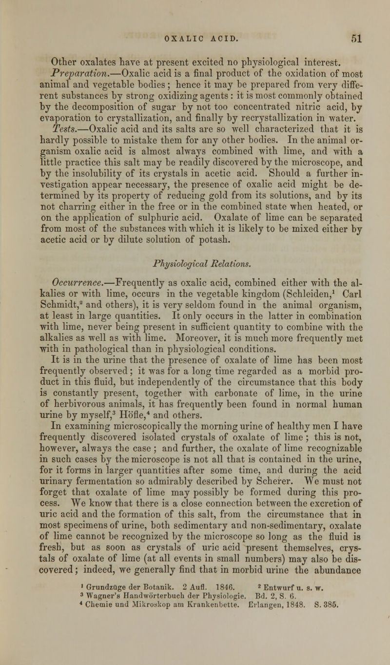 Other oxalates have at present excited no physiological interest. Preparation.—Oxalic acid is a final product of the oxidation of most animal and vegetable bodies; hence it may he prepared from very diffe- rent substances by strong oxidizing agents : it is most commonly obtained by the decomposition of sugar by not too concentrated nitric acid, by evaporation to crystallization, and finally by recrystallization in water. Tests.—Oxalic acid and its salts are so well characterized that it is hardly possible to mistake them for any other bodies. In the animal or- ganism oxalic acid is almost always combined with lime, and with a little practice this salt may be readily discovered by the microscope, and by the insolubility of its crystals in acetic acid. Should a further in- vestigation appear necessary, the presence of oxalic acid might be de- termined by its property of reducing gold from its solutions, and by its not charring either in the free or in the combined state when heated, or on the application of sulphuric acid. Oxalate of lime can be separated from most of the substances with which it is likely to be mixed either by acetic acid or by dilute solution of potash. Physiological Relations. Occurrence.—Frequently as oxalic acid, combined either with the al- kalies or with lime, occurs in the vegetable kingdom (Schleiden,1 Carl Schmidt,2 and others), it is very seldom found in the animal organism, at least in large quantities. It only occurs in the latter in combination with lime, never being present in sufficient quantity to combine with the alkalies as well as with lime. Moreover, it is much more frequently met with in pathological than in physiological conditions. It is in the urine that the presence of oxalate of lime has been most frequently observed; it was for a long time regarded as a morbid pro- duct in this fluid, but independently of the circumstance that this body is constantly present, together with carbonate of lime, in the urine of herbivorous animals, it has frequently been found in normal human urine by myself,3 Hb'fle,4 and others. In examining microscopically the morning urine of healthy men I have frequently discovered isolated crystals of oxalate of lime ; this is not, however, always the case ; and further, the oxalate of lime recognizable in such cases by the microscope is not all that is contained in the urine, for it forms in larger quantities after some time, and during the acid urinary fermentation so admirably described by Scherer. We must not forget that oxalate of lime may possibly be formed during this pro- cess. We know that there is a close connection between the excretion of uric acid and the formation of this salt, from the circumstance that in most specimens of urine, both sedimentary and non-sedimentary, oxalate of lime cannot be recognized by the microscope so long as the fluid is fresh, but as soon as crystals of uric acid present themselves, crys- tals of oxalate of lime (at all events in small numbers) may also be dis- covered ; indeed, we generally find that in morbid urine the abundance 1 Grundzuge der Botanik. 2 Aufl. 1846. 2 Entwurf u. s. w. 3 Wagner's Handworterbuch der Physiologic Bd. 2, S. 6. 4 Cliemie und Mikroskop am Krankenbette. Eilangen, 1848. S. 385.