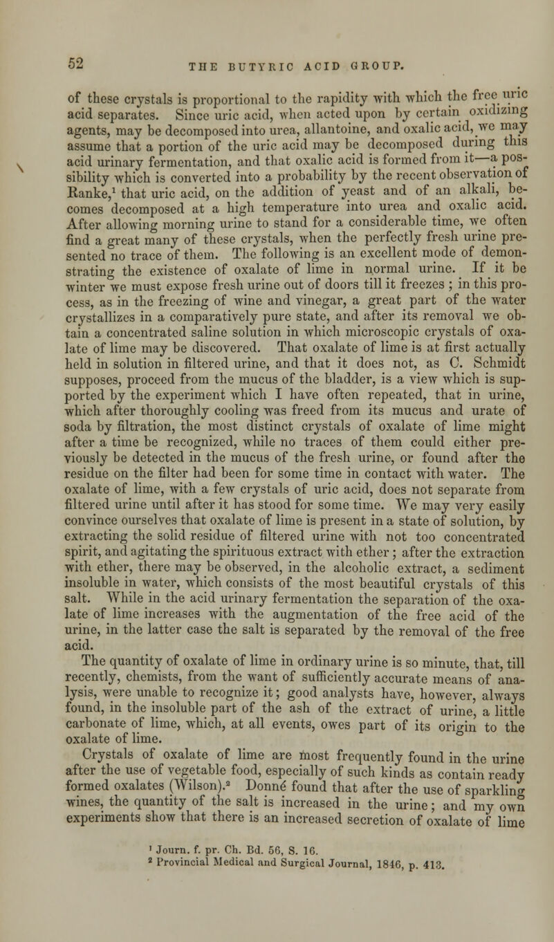 of these crystals is proportional to the rapidity with which the free line acid separates. Since uric acid, when acted upon by certain oxidizing agents, may be decomposed into urea, allantoine, and oxalic acid, we may- assume that a portion of the uric acid may be decomposed during this acid urinary fermentation, and that oxalic acid is formed from it—a pos- sibility which is converted into a probability by the recent observation of Ranke,1 that uric acid, on the addition of yeast and of an alkali, be- comes decomposed at a high temperature into urea and oxalic acid. After allowing morning urine to stand for a considerable time, we often find a great many of these crystals, when the perfectly fresh urine pre- sented no trace of them. The following is an excellent mpde of demon- strating the existence of oxalate of lime in normal urine. If it be winter we must expose fresh urine out of doors till it freezes ; in this pro- cess, as in the freezing of wine and vinegar, a great part of the water crystallizes in a comparatively pure state, and after its removal we ob- tain a concentrated saline solution in which microscopic crystals of oxa- late of lime may be discovered. That oxalate of lime is at first actually held in solution in filtered urine, and that it does not, as C. Schmidt supposes, proceed from the mucus of the bladder, is a view which is sup- ported by the experiment which I have often repeated, that in urine, which after thoroughly cooling was freed from its mucus and urate of soda by filtration, the most distinct crystals of oxalate of lime might after a time be recognized, while no traces of them could either pre- viously be detected in the mucus of the fresh urine, or found after the residue on the filter had been for some time in contact with water. The oxalate of lime, with a few crystals of uric acid, does not separate from filtered urine until after it has stood for some time. We may very easily convince ourselves that oxalate of lime is present in a state of solution, by extracting the solid residue of filtered urine with not too concentrated spirit, and agitating the spirituous extract with ether; after the extraction with ether, there may be observed, in the alcoholic extract, a sediment insoluble in water, which consists of the most beautiful crystals of this salt. While in the acid urinary fermentation the separation of the oxa- late of lime increases with the augmentation of the free acid of the urine, in the latter case the salt is separated by the removal of the free acid. The quantity of oxalate of lime in ordinary urine is so minute, that, till recently, chemists, from the want of sufficiently accurate means of ana- lysis, were unable to recognize it; good analysts have, however, always found, in the insoluble part of the ash of the extract of urine a little carbonate of lime, which, at all events, owes part of its origin to the oxalate of lime. Crystals of oxalate of lime are most frequently found in the urine after the use of vegetable food, especially of such kinds as contain ready formed oxalates (Wilson).2 Donne' found that after the use of sparkling wines, the quantity of the salt is increased in the urine; and my own experiments show that there is an increased secretion of oxalate of lime 1 Journ. f. pr. Ch. Bd. 56, S. 16. 2 Provincial Medical and Surgical Journal, 1846, p. 413.