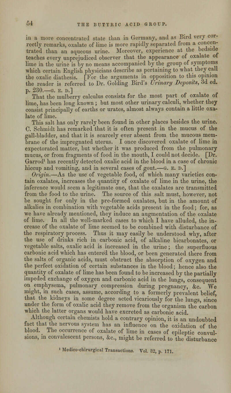 in a more concentrated state than in Germany, and as Bird very cor- rectly remarks, oxalate of lime is more rapidly separated from a concen- trated than an aqueous urine. Moreover, experience at the bedside teaches every unprejudiced observer that the appearance of oxalate of lime in the urine is by no means accompanied by the group of symptoms which certain English physicians describe as pertaining to what they call the oxalic diathesis. [For the arguments in opposition to this opinion the reader is referred to Dr. Golding Bird's Urinary Deposits, 3d ed. p. 230.—G. E. D.] That the mulberry calculus consists for the most part of oxalate of lime, has been long known ; but most other urinary calculi, whether they consist principally of earths or urates, almost always contain a little oxa- late of lime. This salt has only rarely been found in other places besides the urine. C. Schmidt has remarked that it is often present in the mucus of the gall-bladder, and that it is scarcely ever absent from the mucous mem- brane of the impregnated uterus. I once discovered oxalate of lime in expectorated matter, but whether it was produced from the pulmonary mucus, or from fragments of food in the mouth, I could not decide. [Dr. Garrod1 has recently detected oxalic acid in the blood in a case of chronic hiccup and vomiting, and in several cases of gout.—G. E. D.] Origin.—As the use' of vegetable food, of which many varieties con- tain oxalates, increases the quantity of oxalate of lime in the urine, the inference would seem a legitimate one, that the oxalates are transmitted from the food to the urine. The source of this salt must, however, not be sought for only in the pre-formed oxalates, but in the amount of alkalies in combination with vegetable acids present in the food; for, as we have already mentioned, they induce an augmentation of the oxalate of lime. In all the well-marked cases to which I have alluded, the in- crease of the oxalate of lime seemed to be combined with disturbance of the respiratory process. Thus it may easily be understood why, after the use of drinks rich in carbonic acid, of alkaline bicarbonates, or vegetable salts, oxalic acid is increased in the urine; the superfluous carbonic acid which has entered the blood, or been generated there from the salts of organic acids, must obstruct the absorption of oxygen and the perfect oxidation of certain substances in the blood; hence also the quantity of oxalate of lime has been found to be increased by the partially impeded exchange of oxygen and carbonic acid in the lungs, consequent on emphysema, pulmonary compression during pregnancy, &c. We might, in such cases, assume, according to a formerly prevalent belief, that the kidneys in some degree acted vicariously for the lungs, since under the form of oxalic acid they remove from the organism the carbon which the latter organs would have excreted as carbonic acid. Although certain chemists hold a contrary opinion, it is an undoubted fact that the nervous system has an influence on the oxidation of the blood. The occurrence of oxalate of lime in cases of epileptic convul- sions, in convalescent persons, &c, might be referred to the disturbance 1 Medico-chirurgical Transactions. Vol. 32, p. 171.