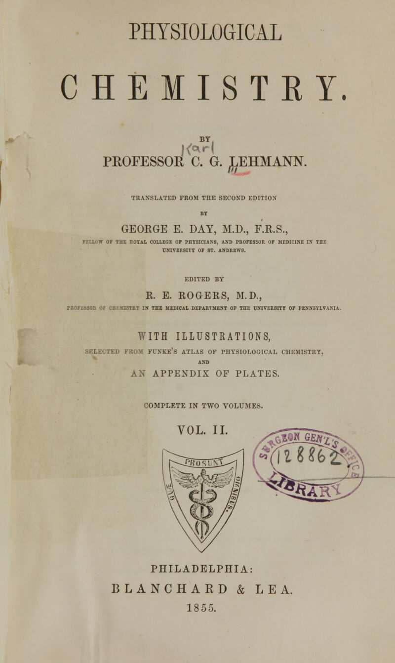 CHEMISTET. BY. PROFESSOR C. G. ^EHMANN. TRANSLATED FROM THE SECOND EDITION GEORGE E. DAY, M.D., F.R.S., FELLOW OF THE ROYAL COLLEGE OP PHYSICIANS, AND PROFESSOR OF MEDICINE IN THE UNIVERSITY OF 8T. ANDREWS. EDITED BY R. E. ROGERS, M.D., PROFiSSOR OF CHEMISTRY IN THE MEDICAL DEPARTMENT OF THE UNIVERSITY OF PENNSYLVANIA. WITH ILLUSTRATIONS, SELECTED FROM FUNKE's ATLAS OF PHYSIOLOGICAL CHEMISTRY, AND AN APPENDIX OF PLATES. COMPLETE IN TWO VOLUMES. VOL. II. PHILADELPHIA: BLANCHARD & LEA. 1855.