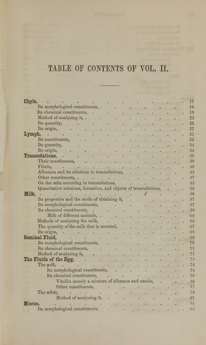 TABLE OF CONTENTS OF VOL. II. Chyle, . 17 Its morphological constituents, ..... 18 Its chemical constituents, ..... . 19 Method of analyzing it, . 22 Its quantity, ...... . 25 Its origin, ....... 27 Lymph, ........ . 31 Its constituents, ...... 32 Its quantity, ...... . 34 Its origin, ....... 34 Transudations, ....... . 38 Their constituents, ...... 39 Fibrin, ....... . 40 Albumen and its relations to transudations, 43 Other constituents, ...... . 47 On the salts occurring in transudations, 52 Quantitative relations, formation, and objects of transudations, . 56 Milk, / 56 Its properties and the mode of obtaining it, . 57 Its morphological constituents, .... 57 Its chemical constituents, ..... . 59 Milk of different animals, ..... 64 Methods of analyzing the milk, .... . 66 The quantity of the milk that is secreted, 67 Its origin, ....... . 68 Seminal Fluid, ....... 69 Its morphological constituents, .... . 70 Its chemical constituents, ..... 71 Method of analyzing it, .... . . 71 The Fluids of the Egg, . • . . 73 The yolk, ....... . 74 Its morphological constituents, .... 74 Its chemical constituents, .... . 76 Vitellin merely a mixture of albumen and casein, 76 Other constituents, .... . 77 The white, ....... 79 Method of analyzing it, . 81 Mucus, ........ SI Its morphological constituents, .... . 85