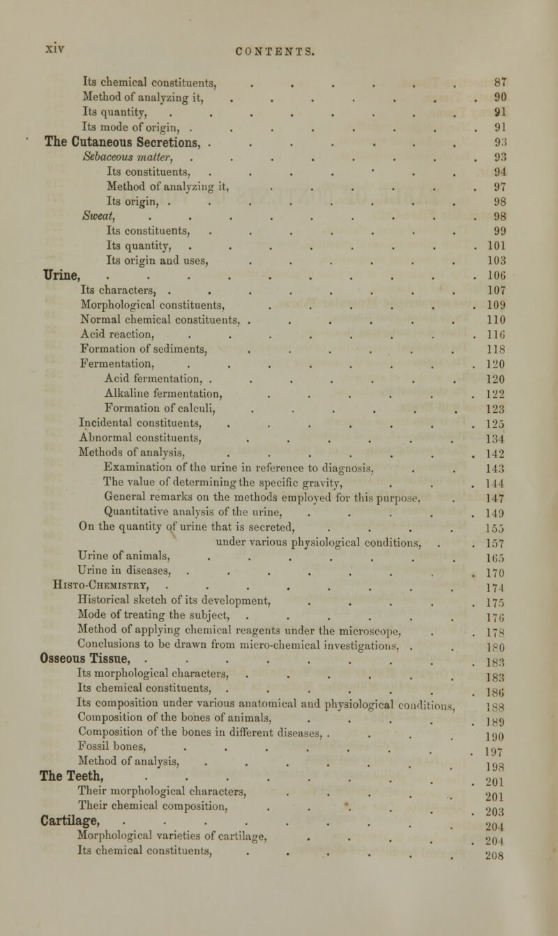 Its chemical constituents, Method of analyzing it, Its quantity, .... Its mode of origin, .... The Cutaneous Secretions, . Sebaceous matter, .... Its constituents, Method of analyzing it, Its origin, .... Sweat, ..... Its constituents, Its quantity, .... Its origin and uses, Urine, ...... Its characters, .... Morphological constituents, Normal chemical constituents, . Acid reaction, .... Formation of sediments, Fermentation, .... Acid fermentation, . Alkaline fermentation, Formation of calculi, Incidental constituents, Abnormal constituents, Methods of analysis, Examination of the urine in reference to diagnosis. The value of determining the specific gravity, General remarks on the methods employed for this purpose. Quantitative analysis of the urine, On the quantity of urine that is secreted, under various physiological conditions, Urine of animals, ...... Urine in diseases, ...... Histo-Chemistry, ....... Historical sketch of its development, Mode of treating the subject, ..... Method of applying chemical reagents under the microscope. Conclusions to be drawn from micro-chemical investigations, . Osseous Tissue, ....... Its morphological characters, ..... Its chemical constituents, ..... Its composition under various anatomical and physiological conditions Composition of the bones of animals, Composition of the bones in different diseases, Fossil bones, .... Method of analysis, The Teeth, Their morphological characters, Their chemical composition, Cartilage, ..... Morphological varieties of cartilage. Its chemical constituents,