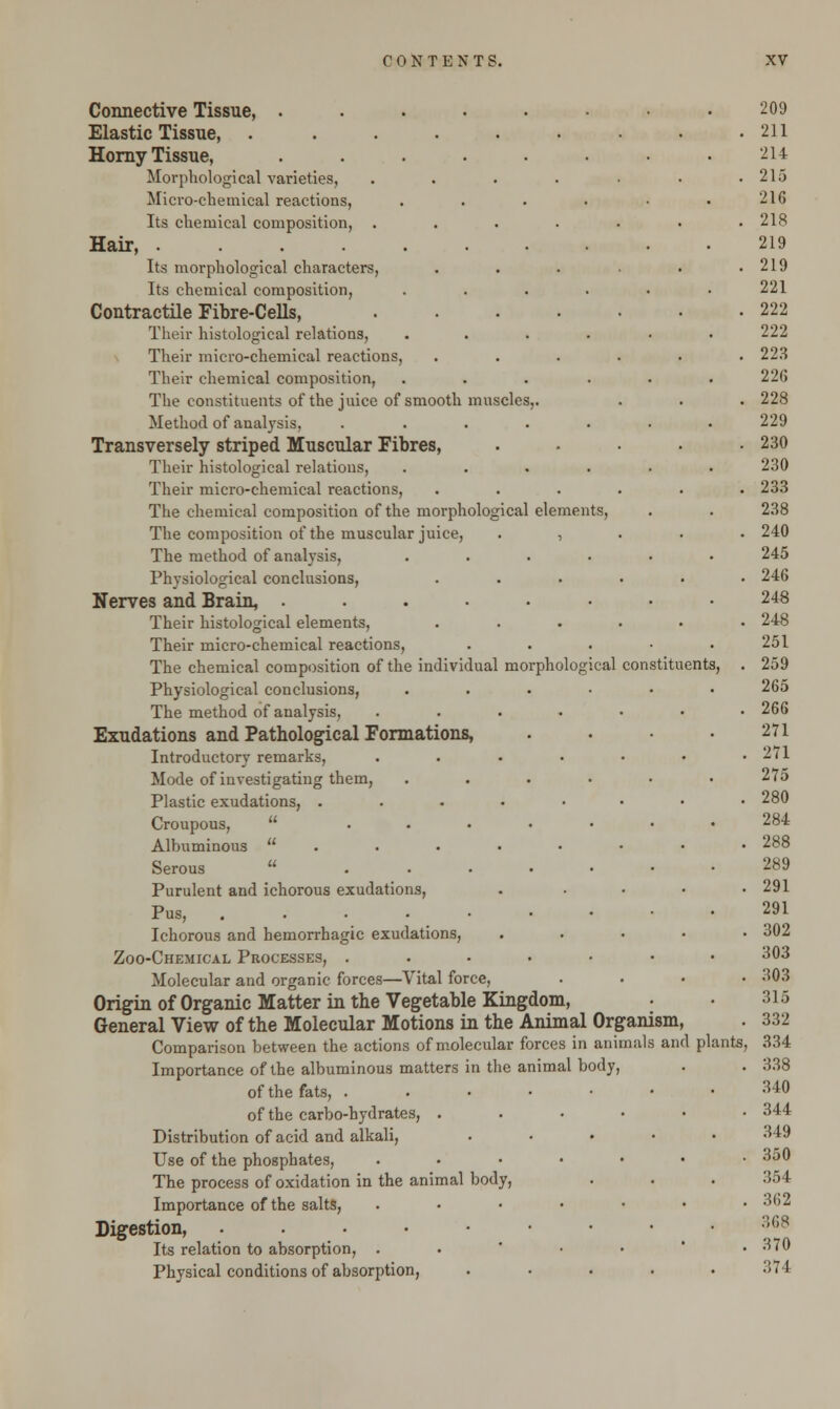 Connective Tissue, . Elastic Tissue, .... Homy Tissue, Morphological varieties. Micro-chemical reactions, Its chemical composition, . Hair, ..... Its morphological characters, Its chemical composition, Contractile Fibre-Cells, Their histological relations, Their micro-chemical reactions, Their chemical composition, The constituents of the juice of smooth muscle Method of analysis, Transversely striped Muscular Fibres, Their histological relations, Their micro-chemical reactions, The chemical composition of the morphological elements, The composition of the muscular juice, . , The method of analysis, Physiological conclusions, Nerves and Brain, . Their histological elements, Their micro-chemical reactions, The chemical composition of the individual morphological constituents Physiological conclusions, The method of analysis, Exudations and Pathological Formations, Introductory remarks, Mode of investigating them, Plastic exudations, . Croupous,  ... Albuminous  Serous u ... Purulent and ichorous exudations, Pus, ..... Ichorous and hemorrhagic exudations, Zoo-Chemical Processes, . Molecular and organic forces—Vital force, Origin of Organic Matter in the Vegetable Kingdom, General View of the Molecular Motions in the Animal Organism, Comparison between the actions of molecular forces in animals and plants, Importance of the albuminous matters in the animal body, of the fats, . of the carbo-hydrates, . Distribution of acid and alkali, Use of the phosphates, The process of oxidation in the animal body, Importance of the salts, Digestion, . Its relation to absorption, . Physical conditions of absorption,