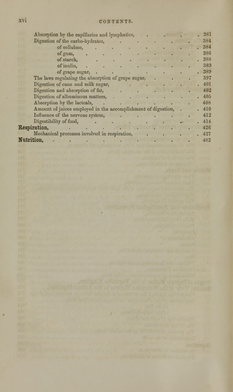 Absorption by the capillaries and lymphatics, Digestion of the carbo-hydrates, of cellulose, .... of gum, ..... of starch, .... ofinulin, ..... of grape sugar, .... The laws regulating the absorption of grape sugar, Digestion of cane and milk sugar, Digestion and absorption of fat, Digestion of albuminous matters, Absorption by the lacteals, .... Amount of juices employed in the accomplishment of digestion Influence of the nervous system, Digestibility of food, .... Respiration, ...... Mechanical processes involved in respiration, Nutrition, ....... . . 381 384 . . 384 386 . . 388 389 , . 389 397 . . 401 402 . . 405 408 n, . . 410 412 ,. . 414 42 G . . 427 482