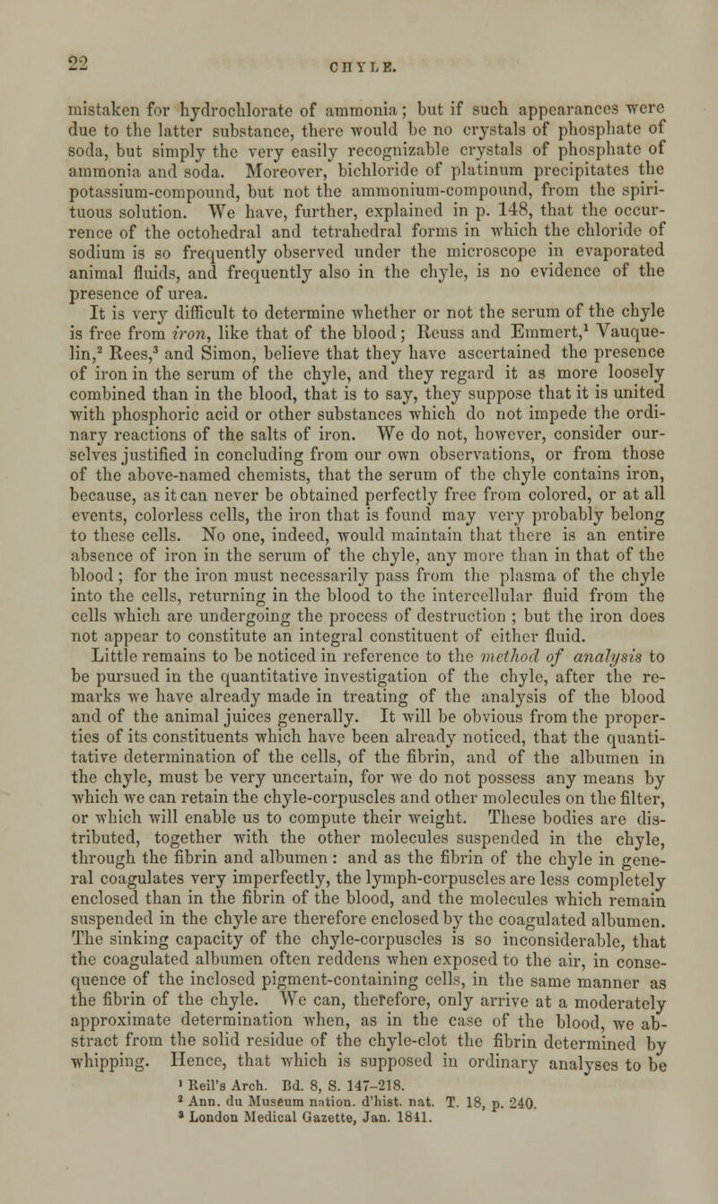 c n Y L E. mistaken for hydro-chlorate of ammonia; but if such appearances were due to the latter substance, there -would be no crystals of phosphate of soda, but simply the very easily recognizable crystals of phosphate of ammonia and soda. Moreover, bichloride of platinum precipitates the potassium-compound, but not the ammonium-compound, from the spiri- tuous solution. We have, further, explained in p. 148, that the occur- rence of the octohedral and tetrahedral forms in which the chloride of sodium is so frequently observed under the microscope in evaporated animal fluids, and frequently also in the chyle, is no evidence of the presence of urea. It is very difficult to determine whether or not the serum of the chyle is free from iron, like that of the blood; Reuss and Emmert,1 Vauque- lin,2 Rees,3 and Simon, believe that they have ascertained the presence of iron in the serum of the chyle, and they regard it as more loosely combined than in the blood, that is to say, they suppose that it is united with phosphoric acid or other substances which do not impede the ordi- nary reactions of the salts of iron. We do not, however, consider our- selves justified in concluding from our own observations, or from those of the above-named chemists, that the serum of the chyle contains iron, because, as it can never be obtained perfectly free from colored, or at all events, colorless cells, the iron that is found may very probably belong to these cells. No one, indeed, would maintain that there is an entire absence of iron in the serum of the chyle, any more than in that of the blood ; for the iron must necessarily pass from the plasma of the chyle into the cells, returning in the blood to the intercellular fluid from the cells which are undergoing the process of destruction ; but the iron does not appear to constitute an integral constituent of either fluid. Little remains to be noticed in reference to the method of analysis to be pursued in the quantitative investigation of the chyle, after the re- marks we have already made in treating of the analysis of the blood and of the animal juices generally. It will be obvious from the proper- ties of its constituents which have been already noticed, that the quanti- tative determination of the cells, of the fibrin, and of the albumen in the chyle, must be very uncertain, for we do not possess any means by which we can retain the chyle-corpuscles and other molecules on the filter, or which will enable us to compute their weight. These bodies are dis- tributed, together with the other molecules suspended in the chyle, through the fibrin and albumen: and as the fibrin of the chyle in gene- ral coagulates very imperfectly, the lymph-corpuscles are less completely enclosed than in the fibrin of the blood, and the molecules which remain suspended in the chyle are therefore enclosed by the coagulated albumen. The sinking capacity of the chyle-corpuscles is so inconsiderable, that the coagulated albumen often reddens when exposed to the air, in conse- quence of the inclosed pigment-containing cells, in the same manner as the fibrin of the chyle. We can, therefore, only arrive at a moderately approximate determination when, as in the case of the blood we ab- stract from the solid residue of the chyle-clot the fibrin determined by whipping. Hence, that which is supposed in ordinary analyses to be 1 Rett's Arch. Bd. 8, S. 147-218. 2 Ann. du Museum nation, d'hist. nat. T. 18, p. 240. 8 London Medical Gazette, Jan. 1841.