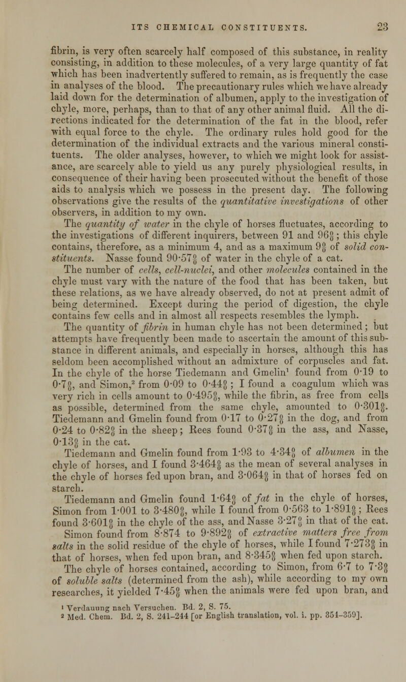 fibrin, is very often scarcely half composed of tins substance, in reality consisting, in addition to these molecules, of a very large quantity of fat which has been inadvertently suffered to remain, as is frequently the case in analyses of the blood. The precautionary rules which we have already laid down for the determination of albumen, apply to the investigation of chyle, more, perhaps, than to that of any other animal fluid. All the di- rections indicated for the determination of the fat in the blood, refer with equal force to the chyle. The ordinary rules hold good for the determination of the individual extracts and the various mineral consti- tuents. The older analyses, however, to which we might look for assist- ance, are scarcely able to yield us any purely physiological results, in consequence of their having been prosecuted without the benefit of those aids to analysis which we possess in the present day. The following observations give the results of the quantitative investigations of other observers, in addition to my own. The quantity of ivater in the chyle of horses fluctuates, according to the investigations of different inquirers, between 91 and 96g ; this chyle contains, therefore, as a minimum 4, and as a maximum 9g of solid con- stituents. Nasse found 90-57g of water in the chyle of a cat. The number of cells, cell-nuclei, and other molecules contained in the chyle must vary with the nature of the food that has been taken, but these relations, as we have already observed, do not at present admit of being determined. Except during the period of digestion, the chyle contains few cells and in almost all respects resembles the lymph. The quantity of fibrin in human chyle has not been determined; but attempts have frequently been made to ascertain the amount of this sub- stance in different animals, and especially in horses, although this has seldom been accomplished without an admixture of corpuscles and fat. In the chyle of the horse Tiedernann and Gmelin1 found from 049 to 0-7$, and Simon,2 from 0*09 to 0-44g ; I found a coagulum which was very rich in cells amount to 0495g, while the fibrin, as free from cells as possible, determined from the same chyle, amounted to 0-301g. Tiedernann and Gmelin found from 047 to 0-27° in the dog, and from 0-24 to 0-82g in the sheep; Rees found 0-37-3 in tne ass> an(* Nasse, 043g in the cat. Tiedernann and Gmelin found from 1-93 to 4*34g of albumen in the chyle of horses, and I found 3-464g as the mean of several analyses in the chyle of horses fed upon bran, and 3*064g in that of horses fed on starch. Tiedernann and Gmelin found l-64g of fat in the chyle of horses, Simon from 1-001 to 3480g, while I found from 0-563 to l-891g; Rees found 3-601-g in the chyle of the ass, and Nasse 3-27g in that of the cat. Simon found from 8-874 to 9-892-g of extractive matters free from salts in the solid residue of the chyle of horses, while I found 7-273g in that of horses, when fed upon bran, and 8-345$ when fed upon starch. The chyle of horses contained, according to Simon, from 6-7 to 7*3g of soluble salts (determined from the ash), while according to my own researches, it yielded 7*45g when the animals were fed upon bran, and 1 Verdauung nach Versuchen. Bd. 2, S. 75. 2 Med. Chem. Bd. 2, S. 241-244 [or English translation, vol. i. pp. 351-359],