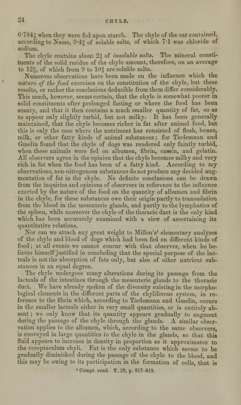 6-784^ when they were fed upon starch. The chyle of the cat contained, according to Nasse, 9-4g of soluble salts, of which 7*1 was chloride of sodium. The chyle contains about 2g of insoluble salts. The mineral consti- tuents of the solid residue of the chyle amount, therefore, on an average to 12g, of which from 9 to 10g are soluble salts. Numerous observations have been made on the influence which the nature of the food exercises on the constitution of the chyle, but these results, or rather the conclusions deducible from them differ considerably. This much, however, seems certain, that the chyle is somewhat poorer in solid constituents after prolonged fasting or where the food has been scanty, and that it then contains a much smaller quantity of fat, so as to appear only slightly turbid, but not milky. It has been generally maintained, that the chyle becomes richer in fat after animal food, but this is only the case where the nutriment has consisted of flesh, bones, milk, or other fatty kinds of animal substances; for Tiedemann and Gmelin found that the chyle of dogs was rendered only faintly turbid, when these animals were fed on albumen, fibrin, casein, and gelatin. All observers agree in the opinion that the chyle becomes milky and very rich in fat when the food has been of a fatty kind. According to my observations, non-nitrogenous substances do not produce any decided aug- mentation of fat in the chyle. No definite conclusions can be drawn from the inquiries and opinions of observers in reference to the influence exerted by the nature of the food on the quantity of albumen and fibrin in the chyle, for these substances owe their origin partly to transudation from the blood in the mesenteric glands, and partly to the lymphatics of the spleen, while moreover the chyle of the thoracic duct is the only kind which has been accurately examined with a view of ascertaining its quantitative relations. Nor can we attach any great weight to Millon's1 elementary analyses of the chyle and blood of dogs which had been fed on different kinds of food; at all events we cannot concur with that observer, when he be- lieves himself justified in concluding that the special purpose of the lac- teals is not the absorption of fats only, but also of other nutrient sub- stances in an equal degree. The chyle undergoes many alterations during its passage from the lacteals of the intestines through the mesenteric glands to the thoracic duct. We have already spoken of the diversity existing in the morpho- logical elements in the different parts of the chyliferous system, in re- ference to the fibrin which, according to Tiedemann and Gmelin, occurs in the smaller lacteals either in very small quantities, or is entirely ab- sent ; Ave only know that its quantity appears gradually to augment during the passage of the chyle through the glands. A similar obser- vation applies to the albumen, which, according to the same observers, is conveyed in large quantities to the chyle in the glands, so that this fluid appears to increase in density in proportion as it approximates to the receptaculum chyli. Fat is the only substance which seems to be gradually diminished during the passage of the chyle to the blood, and this may be owing to its participation in the formation of cells, that is > Compt. rend. T. 29, p. 817-819.