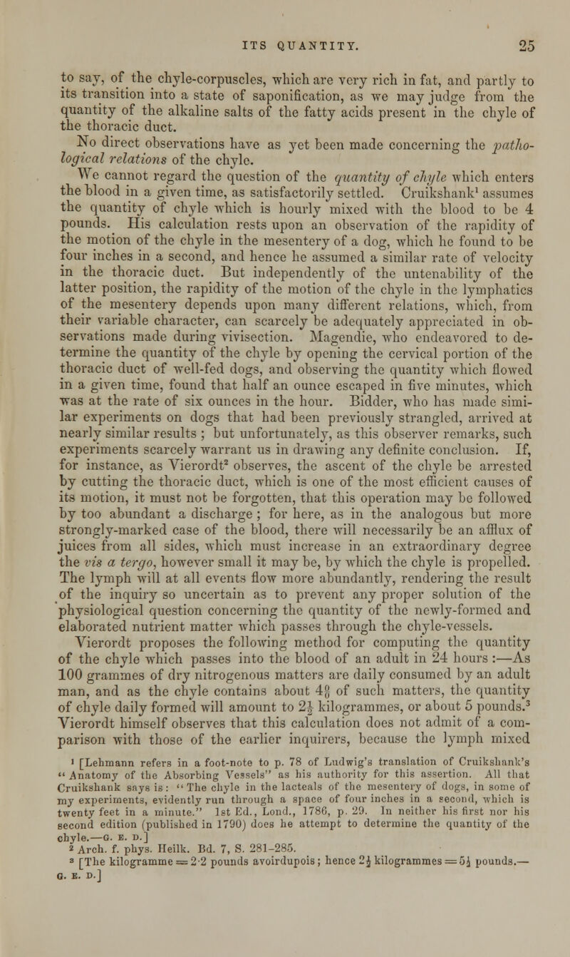 to say, of the chyle-corpuscles, which are very rich in fat, and partly to its transition into a state of saponification, as we may judge from the quantity of the alkaline salts of the fatty acids present in the chyle of the thoracic duct. No direct observations have as yet been made concerning the patho- logical relations of the chyle. We cannot regard the question of the quantity of chyle which enters the blood in a given time, as satisfactorily settled. Cruikshank1 assumes the quantity of chyle which is hourly mixed with the blood to be 4 pounds. His calculation rests upon an observation of the rapidity of the motion of the chyle in the mesentery of a dog, which he found to be four inches in a second, and hence he assumed a similar rate of velocity in the thoracic duct. But independently of the untenability of the latter position, the rapidity of the motion of the chyle in the lymphatics of the mesentery depends upon many different relations, which, from their variable character, can scarcely be adequately appreciated in ob- servations made during vivisection. Magendie, who endeavored to de- termine the quantity of the chyle by opening the cervical portion of the thoracic duct of well-fed dogs, and observing the quantity which flowed in a given time, found that half an ounce escaped in five minutes, which was at the rate of six ounces in the hour. Bidder, who has made simi- lar experiments on dogs that had been previously strangled, arrived at nearly similar results ; but unfortunately, as this observer remarks, such experiments scarcely warrant us in drawing any definite conclusion. If, for instance, as Vierordt2 observes, the ascent of the chyle be arrested by cutting the thoracic duct, which is one of the most efficient causes of its motion, it must not be forgotten, that this operation may be followed by too abundant a discharge ; for here, as in the analogous but more strongly-marked case of the blood, there will necessarily be an afflux of juices from all sides, which must increase in an extraordinary degree the vis a tergo, however small it may be, by which the chyle is propelled. The lymph will at all events flow more abundantly, rendering the result of the inquiry so uncertain as to prevent any proper solution of the physiological question concerning the quantity of the newly-formed and elaborated nutrient matter which passes through the chyle-vessels. Vierordt proposes the following method for computing the quantity of the chyle which passes into the blood of an adult in 24 hours :—As 100 grammes of dry nitrogenous matters are daily consumed by an adult man, and as the chyle contains about 4[J of such matters, the quantity of chyle daily formed will amount to 1\ kilogrammes, or about 5 pounds.3 Vierordt himself observes that this calculation does not admit of a com- parison with those of the earlier inquirers, because the lymph mixed i [Lehmann refers in a foot-note to p. 78 of Ludwig's translation of Cruikshank's •'Anatomy of the Absorbing Vessels as his authority for this assertion. All that Cruikshank says is: The chyle in the lacteals of the mesentery of dogs, in some of my experiments, evidently run through a space of four inches in a second, which is twenty feet in a minute. 1st Ed., Lond., 1786, p. 29. In neither his first nor his second edition (published in 1790) does he attempt to determine the quantity of the chyle.—G. e. d.] 2 Arch. f. phys. Heilk. Bd. 7, S. 281-285. 8 [The kilogramme = 2-2 pounds avoirdupois; hence 2\kilogrammes = 5J pounds.— O. E. D.J