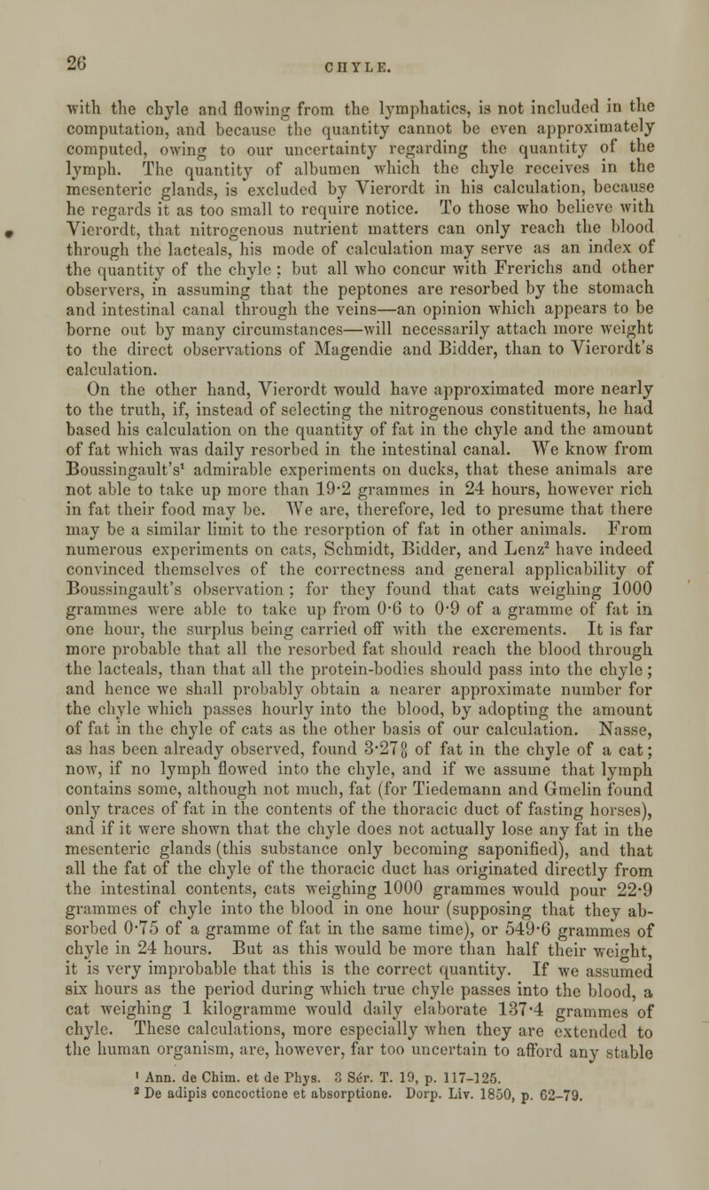 with the chyle and flowing from the lymphatics, is not included in the computation, and because the quantity cannot be even approximately computed, owing to our uncertainty regarding the quantity of the lymph. The quantity of albumen which the chyle receives in the mesenteric glands, is excluded by Vierordt in his calculation, because he regards it as too small to require notice. To those who believe with Vierordt, that nitrogenous nutrient matters can only reach the blood through the lacteals, his mode of calculation may serve as an index of the quantity of the chyle : but all who concur with Frerichs and other observers, in assuming that the peptones are resorbed by the stomach and intestinal canal through the veins—an opinion which appears to be borne out by many circumstances—will necessarily attach more weight to the direct observations of Magendie and Bidder, than to Vierordt's calculation. On the other hand, Vierordt would have approximated more nearly to the truth, if, instead of selecting the nitrogenous constituents, he had based his calculation on the quantity of fat in the chyle and the amount of fat which was daily resorbed in the intestinal canal. We know from Boussingault's1 admirable experiments on ducks, that these animals are not able to take up more than 19*2 grammes in 24 hours, however rich in fat their food may be. We are, therefore, led to presume that there may be a similar limit to the resorption of fat in other animals. From numerous experiments on cats, Schmidt, Bidder, and Lenz2 have indeed convinced themselves of the correctness and general applicability of Boussingault's observation ; for they found that cats weighing 1000 grammes were able to take up from 0*6 to 0*9 of a gramme of fat in one hour, the surplus being carried off with the excrements. It is far more probable that all the resorbed fat should reach the blood through the lacteals, than that all the protein-bodies should pass into the chyle; and hence we shall probably obtain a nearer approximate number for the chyle which passes hourly into the blood, by adopting the amount of fat in the chyle of cats as the other basis of our calculation. Nasse, as has been already observed, found 3-278 °f fat in the chyle of a cat; now, if no lymph flowed into the chyle, and if we assume that lymph contains some, although not much, fat (for Tiedemann and Gmelin found only traces of fat in the contents of the thoracic duct of fasting horses), and if it were shown that the chyle does not actually lose any fat in the mesenteric glands (this substance only becoming saponified), and that all the fat of the chyle of the thoracic duct has originated directly from the intestinal contents, cats weighing 1000 grammes would pour 22*9 grammes of chyle into the blood in one hour (supposing that they ab- sorbed 0-75 of a gramme of fat in the same time), or 549-6 grammes of chyle in 24 hours. But as this would be more than half their weight, it is very improbable that this is the correct quantity. If we assumed six hours as the period during which true chyle passes into the blood, a cat weighing 1 kilogramme would daily elaborate 137*4 grammes of chyle. These calculations, more especially when they are extended to the human organism, are, however, far too uncertain to afford any stable 1 Ann. de Chim. et de Phys. 3 Ser. T. 19, p. 117-125. 2 De adipis concoctione et absorptione. Dorp. Liv. 1850, p. 62-79.