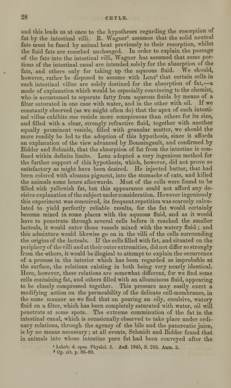 and this leads us at once to the hypotheses regarding the resorption of fat by the intestinal villi. R. Wagner1 assumes that the solid neutral fats must be fused by animal heat previously to their resorption, Avhilst the fluid fats are resorbed unchanged. In order to explain the passage of the fats into the intestinal villi, Wagner has assumed that some por- tions of the intestinal canal are intended solely for the absorption of the fiats, and others only for taking up the aqueous fluid. We should, however, rather be disposed to assume with Lenz2 that certain cells in each intestinal villus are solely destined for the absorption of fat,—a mode of explanation which would be especially convincing to the chemist, who is accustomed to separate fatty from aqueous fluids by means of a filter saturated in one case with water, and in the other with oil. ^ If we constantly observed (as we might often do) that the apex of each^ intesti- nal villus exhibits one vesicle more conspicuous than others for its size, and filled with a clear, strongly refractive fluid, together with another equally prominent vesicle, filled with granular matter, we should the more readily be led to the adoption of this hypothesis, since it affords an explanation of the view advanced by Boussingault, and confirmed by Bidder and Schmidt, that the absorption of fat from the intestine is con- fined within definite limits. Lenz adopted a very ingenious method for the further support of this hypothesis, which, however, did not prove so satisfactory as might have been desired. He injected butter, that had been colored with alcanna pigment, into the stomachs of cats, and killed the animals some hours afterwards. Most of the cells were found to be filled with yellowish fat, but this appearance could not afford any de- cisive explanation of the subject under consideration. However ingeniously this experiment was conceived, its frequent repetition was scarcely calcu- lated to yield perfectly reliable results, for the fat would certainly become mixed in some places with the aqueous fluid, and as it would have to penetrate through several cells before it reached the smaller lacteals, it would enter those vessels mixed with the watery fluid ; and this admixture would likewise go on in the villi of the cells surrounding the origins of the lacteals. If the cells filled with fat, and situated on the periphery of the villi and at their outer extremities, did not differ so strongly from the others, it would be illogical to attempt to explain the occurrence of a process in the interior which has been regarded as improbable at the surface, the relations existing in both being very nearly identical. Here, however, these relations are somewhat different, for we find some cells containing fat, and others filled with an albuminous fluid, appearing to be closely compressed together. This pressure may easily exert a modifying action on the permeability of the delicate cell-membranes, in the same manner as we find that on pouring an oily, emulsive, watery fluid on a filter, which has been completely saturated with water, oil will penetrate at some spots. The extreme comminution of the fat in the intestinal canal, which is occasionally observed to take place under ordi- nary relations, through the agency of the bile and the pancreatic juice, is by no means necessary; at all events, Schmidt and Bidder found that in animals into whose intestine pure fat had been conveyed after the 1 Lehrb. d. spec. Physiol. 3. Aufl. 1845, S. 263. Anm. 3. * Op. eit. p. 86-89.