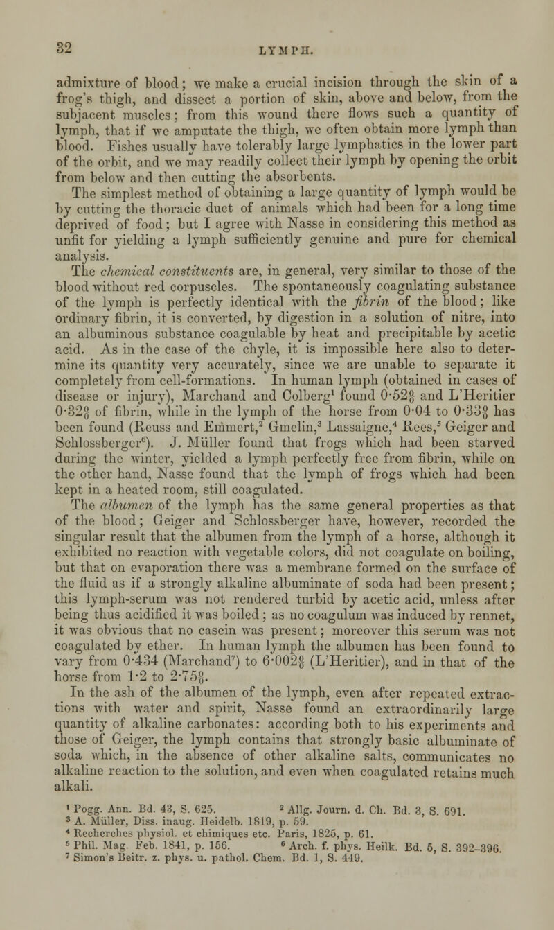 admixture of blood; we make a crucial incision through the skin of a frog's thigh, and dissect a portion of skin, above and below, from the subjacent muscles; from this wound there flows such a quantity of lymph, that if we amputate the thigh, we often obtain more lymph than blood. Fishes usually have tolerably large lymphatics in the lower part of the orbit, and we may readily collect their lymph by opening the orbit from below and then cutting the absorbents. The simplest method of obtaining a large quantity of lymph would be by cutting the thoracic duct of animals which had been for a long time deprived of food; but I agree with Nasse in considering this method as unfit for yielding a lymph sufficiently genuine and pure for chemical analysis. The chemical constituents are, in general, very similar to those of the blood without red corpuscles. The spontaneously coagulating substance of the lymph is perfectly identical with the fibrin of the blood; like ordinary fibrin, it is converted, by digestion in a solution of nitre, into an albuminous substance coagulable by heat and precipitable by acetic acid. As in the case of the chyle, it is impossible here also to deter- mine its quantity very accurately, since we are unable to separate it completely from cell-formations. In human lymph (obtained in cases of disease or injury), Marchand and Colberg1 found 0*52g and L'Heritier 0-32g of fibrin, while in the lymph of the horse from 0-04 to 0#33g has been found (Reuss and Emmert,2 Gmelin,3 Lassaigne,4 Rees,5 Geiger and Schlossberger6). J. Muller found that frogs which had been starved during the winter, yielded a lymph perfectly free from fibrin, while on the other hand, Nasse found that the lymph of frogs which had been kept in a heated room, still coagulated. The albumen of the lymph has the same general properties as that of the blood; Geiger and Schlossberger have, however, recorded the singular result that the albumen from the lymph of a horse, although it exhibited no reaction with vegetable colors, did not coagulate on boiling, but that on evaporation there was a membrane formed on the surface of the fluid as if a strongly alkaline albuminate of soda had been present; this lymph-serum was not rendered turbid by acetic acid, unless after being thus acidified it was boiled ; as no coagulum was induced by rennet, it was obvious that no casein was present; moreover this serum was not coagulated by ether. In human lymph the albumen has been found to vary from 0-434 (Marchand7) to 6-002g (L'Heritier), and in that of the horse from 1-2 to 2-75$. In the ash of the albumen of the lymph, even after repeated extrac- tions with water and spirit, Nasse found an extraordinarily large quantity of alkaline carbonates: according both to his experiments and those of Geiger, the lymph contains that strongly basic albuminate of soda which, in the absence of other alkaline salts, communicates no alkaline reaction to the solution, and even when coagulated retains much alkali. • Pogg. Ann. Bd. 43, S. 625. * Allg. Journ. d. Ch. Bd. 3, S. 691 3 A. Muller, Diss, inaug. Heidelb. 1819, p. 59. * Recherches physiol. et chimiques etc. Paris, 1825, p. 61. 5 Phil. Mag. Feb. 1841, p. 15G. « Arch. f. phys. Heilk. Bd. 5, S. 392-396. 7 Simon's Beitr. z. phys. u. pathol. Chem. Bd. 1, S. 449.