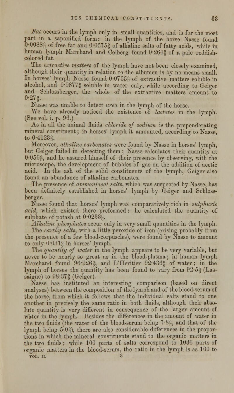 Fat occurs in the lymph only in small quantities, and is for the most part in a saponified form: in the lymph of the horse Nasse found 0-0088g of free fat and 0-0575g of alkaline salts of fatty acids, while in human lymph Marchand and Colberg found 0-264g of a pale reddish- colored fat. The extractive matters of the lymph have not been closely examined, although their quantity in relation to the albumen is by no means small. In horses' lymph Nasse found 0-0755g of extractive matters soluble in alcohol, and 0-9877g soluble in water only, while according to Geiger and Schlossberger, the whole of the extractive matters amount to 0-27g. Nasse was unable to detect urea in the lymph of the horse. We have already noticed the existence of lactates in the lymph. (See vol. i. p. 96.) As in all the animal fluids chloride of sodium is the preponderating mineral constituent; in horses' lymph it amounted, according to Nasse, to 0-4123°. Moreover, alkaline carbonates were found by Nasse in horses' lymph, but Geiger failed in detecting them ; Nasse calculates their quantity at 0'056§, and he assured himself of their presence by observing, with the microscope, the development of bubbles of gas on the addition of acetic acid. In the ash of the solid constituents of the lymph, Geiger also found an abundance of alkaline carbonates. The presence of ammoniacal salts, which was suspected by Nasse, has been definitely established in horses' lymph by Geiger and Schloss- berger. Nasse found that horses' lymph was comparatively rich in sulphuric acid, which existed there preformed: he calculated the quantity of sulphate of potash at 0*0233g. Alkaline phosphates occur only in very small quantities in the lymph. The earthy salts, with a little peroxide of iron (arising probably from the presence of a few blood-corpuscles), were found by Nasse to amount to only 0-031 g in horses' lymph. The quantity of water in the lymph appears to be very variable, but never to be nearly so great as in the blood-plasma; in human lymph Marchand found 96-926g, and L'Heritier 92-436g of water; in the lymph of horses the quantity has been found to vary from 92-5g (Las- saigne) to 98'37-g (Geiger). Nasse has instituted an interesting comparison (based on direct analyses) between the composition of the lymph and of the blood-serum of the horse, from which it follows that the individual salts stand to one another in precisely the same ratio in both fluids, although their abso- lute quantity is very different in consequence of the larger amount of water in the lymph. Besides the differences in the amount of water in the two fluids (the water of the blood-serum being 7-8g, and that of the lymph being 5-0g), there are also considerable differences in the propor- tions in which the mineral constituents stand to the organic matters in the two fluids; while 100 parts of salts correspond to 1036 parts of organic matters in the blood-serum, the ratio in the lymph is as 100 to YOL. II. 3