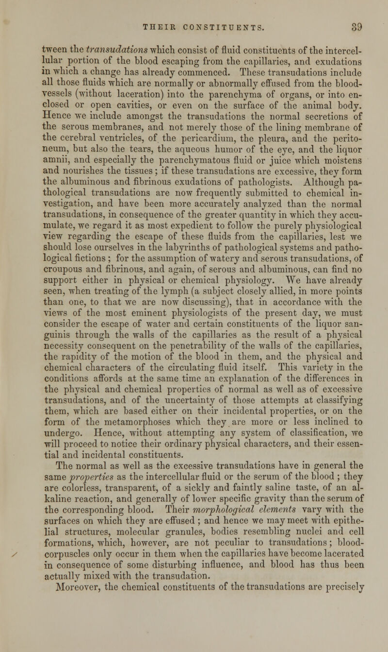 tween the transudations which consist of fluid constituents of the intercel- lular portion of the blood escaping from the capillaries, and exudations in which a change has already commenced. These transudations include all those fluids which are normally or abnormally effused from the blood- vessels (without laceration) into the parenchyma of organs, or into en- closed or open cavities, or even on the surface of the animal body. Hence we include amongst the transudations the normal secretions of the serous membranes, and not merely those of the lining membrane of the cerebral ventricles, of the pericardium, the pleura, and the perito- neum, but also the tears, the aqueous humor of the eye, and the liquor amnii, and especially the parenchymatous fluid or juice which moistens and nourishes the tissues ; if these transudations are excessive, they form the albuminous and fibrinous exudations of pathologists. Although pa- thological transudations are now frequently submitted to chemical in- vestigation, and have been more accurately analyzed than the normal transudations, in consequence of the greater quantity in which they accu- mulate, we regard it as most expedient to follow the purely physiological view regarding the escape of these fluids from the capillaries, lest we should lose ourselves in the labyrinths of pathological systems and patho- logical fictions ; for the assumption of watery and serous transudations, of croupous and fibrinous, and again, of serous and albuminous, can find no support either in physical or chemical physiology. We have already seen, -when treating of the lymph (a subject closely allied, in more points than one, to that we are now discussing), that in accordance with the views of the most eminent physiologists of the present day, we must consider the escape of water and certain constituents of the liquor san- guinis through the walls of the capillaries as the result of a physical necessity consequent on the penetrability of the walls of the capillaries, the rapidity of the motion of the blood in them, and the physical and chemical characters of the circulating fluid itself. This variety in the conditions affords at the same time an explanation of the differences in the physical and chemical properties of normal as well as of excessive transudations, and of the uncertainty of those attempts at classifying them, which are based either on their incidental properties, or on the form of the metamorphoses which they are more or less inclined to undergo. Hence, without attempting any system of classification, we will proceed to notice their ordinary physical characters, and their essen- tial and incidental constituents. The normal as well as the excessive transudations have in general the same properties as the intercellular fluid or the serum of the blood ; they are colorless, transparent, of a sickly and faintly saline taste, of an al- kaline reaction, and generally of lower specific gravity than the serum of the corresponding blood. Their morphological elements vary with the surfaces on which they are effused ; and hence we may meet with epithe- lial structures, molecular granules, bodies resembling nuclei and cell formations, which, however, are not peculiar to transudations; blood- corpuscles only occur in them when the capillaries have become lacerated in consequence of some disturbing influence, and blood has thus been actually mixed with the transudation. Moreover, the chemical constituents of the transudations are precisely