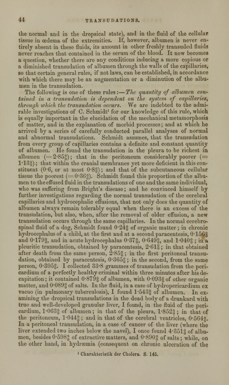 the normal and in the dropsical state), and in the fluid of the cellular tissue in oedema of the extremities. If, however, albumen is never en- tirely absent in these fluids, its amount in other freshly transuded fluids never reaches that contained in the serum of the blood. It now becomes a question, whether there are any conditions inducing a more copious or a diminished transudation of albumen through the walls of the capillaries, so that certain general rules, if not laws, can be established, in accordance with which there may be an augmentation or a diminution of the albu- men in the transudation. The following is one of these rules:—The quantity of albumen con- tained in a transudation is dependent on the system of capillaries, through which the transudation occurs. We are indebted to the admi- rable investigations of C. Schmidt1 for our knowledge of this rule, which is equally important in the elucidation of the mechanical metamorphosis of matter, and in the explanation of morbid processes; and at which he arrived by a series of carefully conducted parallel analyses of normal and abnormal transudations. Schmidt assumes, that the transudation from every group of capillaries contains a definite and constant quantity of albumen. He found the transudation in the pleura to be richest in albumen (= 2*85$); that in the peritoneum considerably poorer (= l'13g); that within the cranial membranes yet more deficient in this con- stituent (0-6, or at most 0*8$); and that of the subcutaneous cellular tissue the poorest (=0-36g). Schmidt found this proportion of the albu- men to the effused fluid in the transudations of one and the same individual, who was suffering from Bright's disease; and he convinced himself by further investigations regarding the normal transudation of the cerebral capillaries and hydrocephalic effusions, that not only does the quantity of albumen always remain tolerably equal when there is an excess of the transudation, but also, when, after the removal of older effusion, a new transudation occurs through the same capillaries. In the normal cerebro- spinal fluid of a dog, Schmidt found 0-24g of organic matter; in chronic hydrocephalus of a child, at the first and at a second paracentesis, 0-1568 and 0-179$, and in acute hydrocephalus 0-378, 0-6498, and 1-0408 ; in a pleuritic transudation, obtained by paracentesis, 2-612; in that obtained after death from the same person, 2-85£; in the first peritoneal transu- dation, obtained by paracentesis, 0-3652 ; in the second, from the same person, 0-3958. I collected 33-8 grammes of transudation from the peri- cardium of a perfectly healthy criminal within three minutes after his de- capitation ; it contained 0-8798 of albumen, with 0-0938 of other organic matter, and 0-089$ of salts. In the fluid, in a case of hydropericardium ex vacuo (in pulmonary tuberculosis), I found 1*5438 of albumen. In ex- amining the dropsical transudations in the dead body of a drunkard with true and well-developed granular liver, I found, in the fluid of the peri- cardium, 1-0633 of albumen; in that of the pleura, 1-8528 ; in that of the peritoneum, 1-0448 5 an(^ * tnat °f tne cerebral ventricles, 0-564g. In a peritoneal transudation, in a case of cancer of the liver (where the liver extended two inches below the navel), I once found 4-3512 of albu- men, besides 0-5988 of extractive matters, and 0-8908 of salts; while, on the other hand, in hydremia (consequent on chronic ulceration of the