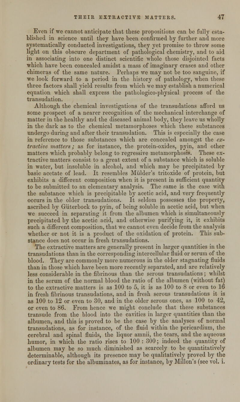 Even if we cannot anticipate that these propositions can be fully esta- blished in science until they have been confirmed by further and more systematically conducted investigations, they yet promise to throw some light on this obscure department of pathological chemistry, and to aid in associating into one distinct scientific whole those disjointed facts which have been concealed amidst a mass of imaginary erases and other chimeras of the same nature. Perhaps we may not be too sanguine, if we look forward to a period in the history of pathology, when these three factors shall yield results from which we may establish a numerical equation which shall express the pathologico-physical process of the transudation. Although the chemical investigations of the transudations afford us some prospect of a nearer recognition of the mechanical interchange of matter in the healthy and the diseased animal body, they leave us wholly in the dark as to the chemical metamorphoses which these substances undergo during and after their transudation. This is especially the case in reference to those substances which are concealed amongst the ex- tractive matters; as for instance, the protein-oxides, pyin, and other matters which probably belong to regressive metamorphosis. These ex- tractive matters consist to a great extent of a substance which is soluble in water, but insoluble in alcohol, and which may be precipitated by basic acetate of lead. It resembles Mulder's tritoxide of protein, but exhibits a different composition when it is present in sufficient quantity to be submitted to an elementary analysis. The same is the case with the substance which is precipitable by acetic acid, and very frequently occurs in the older transudations. It seldom possesses the property, ascribed by Guterbock to pyin, of being soluble in acetic acid, but when we succeed in separating it from the albumen which is simultaneously precipitated by the acetic acid, and otherwise purifying it, it exhibits such a different composition, that we cannot even decide from the analysis whether or not it i3 a product of the oxidation of protein. This sub- stance does not occur in fresh transudations. The extractive matters are generally present in larger quantities in the transudations than in the corresponding intercellular fluid or serum of the blood. They are commonly more numerous in the older stagnating fluids than in those which have been more recently separated, and are relatively less considerable in the fibrinous than the serous transudations; whilst in the serum of the normal blood the ratio of the albumen (without fat) to the extractive matters is as 100 to 5, it is as 100 to 8 or even to 16 in fresh fibrinous transudations, and in fresh serous transudations it is as 100 to 12 or even to 30, and in the older serous ones, as 100 to 42, or even to 86. From hence we might conclude that these substances transude from the blood into the cavities in larger quantities than the albumen, and this is proved to be the case by the analyses of normal transudations, as for instance, of the fluid within the pericardium, the cerebral and spinal fluids, the liquor amnii, the tears, and the aqueous humor, in which the ratio rises to 100 : 300; indeed the quantity of albumen may be so much diminished as scarcely to be quantitatively determinable, although its presence may be qualitatively proved by the ordinary tests for the albuminates, as for instance, by Millon's (see vol. i.