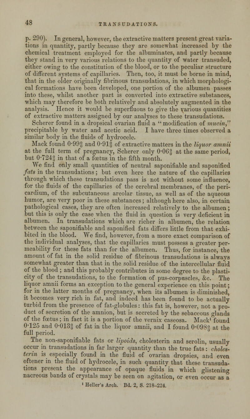 p. 290). In general, however, the extractive matters present great varia- tions in quantity, partly because they are somewhat increased by the chemical treatment employed for the albuminates, and partly because they stand in very various relations to the quantity of water transuded, either owing to the constitution of the blood, or to the peculiar structure of different systems of capillaries. Then, too, it must be borne in mind, that in the older originally fibrinous transudations, in which morphologi- cal formations have been developed, one portion of the albumen passes into these, whilst another part is converted into extractive substances, which may therefore be both relatively and absolutely augmented in the analysis. Hence it would be superfluous to give the various quantities of extractive matters assigned by our analyses to these transudations. Scherer found in a dropsical ovarian fluid a modification of mucin, precipitable by water and acetic acid. I have three times observed a similar body in the fluids of hydrocele. Mack found 0-99J} and 0-91g of extractive matters in the liquor amnii at the full term of pregnancy, Scherer only 0-06g at the same period, but 0-724$ in that of a foetus in the fifth month. We find only small quantities of neutral saponifiable and saponified fats in the transudations; but even here the nature of the capillaries through which these transudations pass is not without some influence, for the fluids of the capillaries of the cerebral membranes, of the peri- cardium, of the subcutaneous areolar tissue, as well as of the aqueous humor, are very poor in these substances; although here also, in certain pathological cases, they are often increased relatively to the albumen; but this is only the case when the fluid in question is very deficient in albumen. In transudations which are richer in albumen, the relation between the saponifiable and saponified fats differs little from that exhi- bited in the blood. We find, however, from a more exact comparison of the individual analyses, that the capillaries must possess a greater per- meability for these fats than for the albumen. Thus, for instance, the amount of fat in the solid residue of fibrinous transudations is always somewhat greater than that in the solid residue of the intercellular fluid of the blood ; and this probably contributes in some degree to the plasti- city of the transudations, to the formation of pus-corpuscles, &c. The liquor amnii forms an exception to the general experience on this point; for in the latter months of pregnancy, when its albumen is diminished, it becomes very rich in fat, and indeed has been found to be actually turbid from the presence of fat-globules: this fat is, however, not a pro- duct of secretion of the amnion, but is secreted by the sebaceous glands of the foetus ; in fact it is a portion of the vernix caseosa. Mack1 found 0-125 and 0-013g of fat in the liquor amnii, and I found 0-098g at the full period. The non-saponifiable fats or lipoids, cholesterin and serolin, usually occur in transudations in far larger quantity than the true fats: choles- terin is especially found in the fluid of ovarian dropsies, and even oftener in the fluid of hydrocele, in such quantity that these transuda- tions present the appearance of opaque fluids in which glistening nacreous bands of crystals may be seen on agitation, or even occur as a 1 Heller's Arch. Bd. 2, S. 218-224.