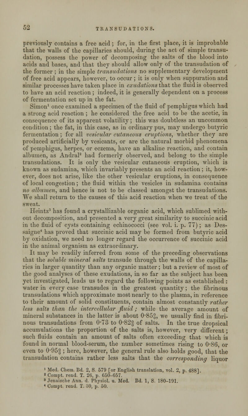 previously contains a free acid; for, in the first place, it is improbable that the walls of the capillaries should, during the act of simple transu- dation, possess the power of decomposing the salts of the blood into acids and bases, and that they should allow only of the transudation of the former ; in the simple transudations no supplementary development of free acid appears, however, to occur ; it is only when suppuration and similar processes have taken place in exudations that the fluid is observed to have an acid reaction; indeed, it is generally dependent on a process of fermentation set up in the fat. Simon1 once examined a specimen of the fluid of pemphigus which had a strong acid reaction ; he considered the free acid to be the acetic, in consequence of its apparent volatility; this was doubtless an uncommon condition; the fat, in this case, as in ordinary pus, may undergo butyric fermentation; for all vesicular cutaneous eruptions, whether they are produced artificially by vesicants, or are the natural morbid phenomena of pemphigus, herpes, or eczema, have an alkaline reaction, and contain albumen, as Andral2 had formerly observed, and belong to the simple transudations. It is only the vesicular cutaneous eruption, which is known as sudamina, which invariably presents an acid reaction ; it, how- ever, does not arise, like the other vesicular eruptions, in consequence of local congestion; the fluid within the vesicles in sudamina contains no albumen, and hence is not to be classed amongst the transudations. We shall return to the causes of this acid reaction when we treat of the sweat. Heintz3 has found a crystallizable organic acid, which sublimed with- out decomposition, and presented a very great similarity to succinic acid in the fluid of cysts containing echinococci (see vol. i. p. 77); as Des- saigne4 has proved that succinic acid may be formed from butyric acid by oxidation, we need no longer regard the occurrence of succinic acid in the animal organism as extraordinary. It may be readily inferred from some of the preceding observations that the soluble mineral salts transude through the walls of the capilla- ries in larger quantity than any organic matter ; but a review of most of the good analyses of these exudations, in so far as the subject has been yet investigated, leads us to regard the following points as established : water in every case transudes in the greatest quantity; the fibrinous transudations which approximate most nearly to the plasma, in reference to their amount of solid constituents, contain almost constantly rather less salts than the intercellular fluid; while the average amount of mineral substances in the latter is about 0-85$, we usually find in fibri- nous transudations from 0*73 to 0*822 of salts. In the true dropsical accumulations the proportion of the salts is, however, very different; such fluids contain an amount of salts often exceeding that which is found in normal blood-serum, the number sometimes rising to 0-86, or even to 0-95g ; here, however, the general rule also holds good, that the transudation contains rather less salts that the corresponding liquor 1 Med. Chem. Bd. 2, S. 579 [or English translation, vol. 2, p. 4881 * Compt. rend. T. 26, p. 650-657. 3 Jenaische Ann. d. Physiol, u. Med. Bd. 1, S. 180-191. 4 Compt. rend. T. 30, p. 50.