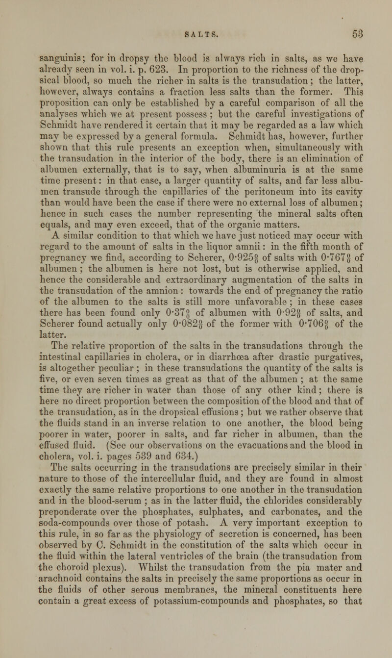 sanguinis; for in dropsy the blood is always rich in salts, as we have already seen in vol. i. p. 623. In proportion to the richness of the drop- sical blood, so much the richer in salts is the transudation; the latter, however, always contains a fraction less salts than the former. This proposition can only be established by a careful comparison of all the analyses which we at present possess ; but the careful investigations of Schmidt have rendered it certain that it may be regarded as a law which may be expressed by a general formula. Schmidt has, however, further shown that this rule presents an exception when, simultaneously with the transudation in the interior of the body, there is an elimination of albumen externally, that is to say, when albuminuria is at the same time present: in that case, a larger quantity of salts, and far less albu- men transude through the capillaries of the peritoneum into its cavity than would have been the case if there were no external loss of albumen; hence in such cases the number representing the mineral salts often equals, and may even exceed, that of the organic matters. A similar condition to that which we have just noticed may occur with regard to the amount of salts in the liquor amnii: in the fifth month of pregnancy we find, according to Scherer, 0-9253 of salts with 0'767<j of albumen; the albumen is here not lost, but is otherwise applied, and hence the considerable and extraordinary augmentation of the salts in the transudation of the amnion : towards the end of pregnancy the ratio of the albumen to the salts is still more unfavorable ; in these cases there has been found only 037g of albumen with 0*92§ of salts, and Scherer found actually only 0*082g of the former with 0*7063 of the latter. The relative proportion of the salts in the transudations through the intestinal capillaries in cholera, or in diarrhoea after drastic purgatives, is altogether peculiar ; in these transudations the quantity of the salts is five, or even seven times as great as that of the albumen ; at the same time they are richer in water than those of any other kind; there is here no direct proportion between the composition of the blood and that of the transudation, as in the dropsical effusions; but we rather observe that the fluids stand in an inverse relation to one another, the blood being poorer in water, poorer in salts, and far richer in albumen, than the effused fluid. (See our observations on the evacuations and the blood in cholera, vol. i. pages 539 and 634.) The salts occurring in the transudations are precisely similar in their nature to those of the intercellular fluid, and they are found in almost exactly the same relative proportions to one another in the transudation and in the blood-serum ; as in the latter fluid, the chlorides considerably preponderate over the phosphates, sulphates, and carbonates, and the soda-compounds over those of potash. A very important exception to this rule, in so far as the physiology of secretion is concerned, has been observed by C. Schmidt in the constitution of the salts which occur in the fluid within the lateral ventricles of the brain (the transudation from the choroid plexus). Whilst the transudation from the pia mater and arachnoid contains the salts in precisely the same proportions as occur in the fluids of other serous membranes, the mineral constituents here contain a great excess of potassium-compounds and phosphates, so that