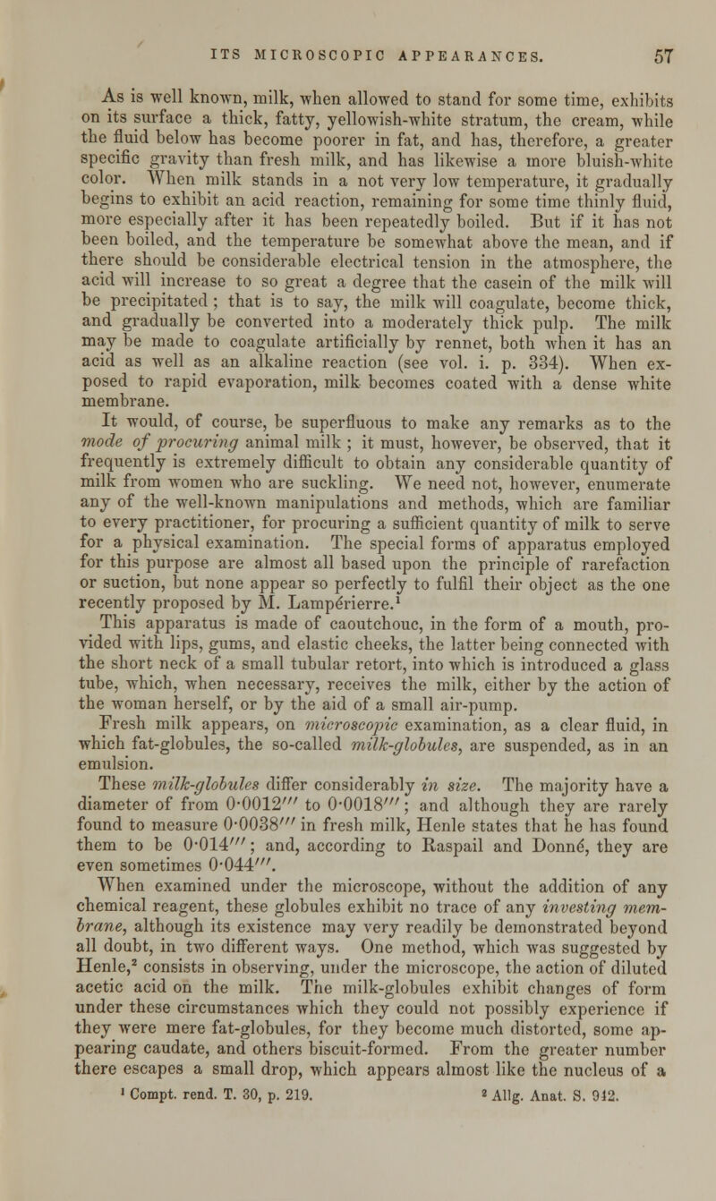 As is well knoAvn, milk, when allowed to stand for some time, exhibits on its surface a thick, fatty, yellowish-white stratum, the cream, while the fluid below has become poorer in fat, and has, therefore, a greater specific gravity than fresh milk, and has likewise a more bluish-white color. When milk stands in a not very low temperature, it gradually begins to exhibit an acid reaction, remaining for some time thinly fluid, more especially after it has been repeatedly boiled. But if it has not been boiled, and the temperature be somewhat above the mean, and if there should be considerable electrical tension in the atmosphere, the acid will increase to so great a degree that the casein of the milk will be precipitated ; that is to say, the milk will coagulate, become thick, and gradually be converted into a moderately thick pulp. The milk may be made to coagulate artificially by rennet, both when it has an acid as well as an alkaline reaction (see vol. i. p. 334). When ex- posed to rapid evaporation, milk becomes coated with a dense white membrane. It would, of course, be superfluous to make any remarks as to the mode of procuring animal milk ; it must, however, be observed, that it frequently is extremely difficult to obtain any considerable quantity of milk from women who are suckling. We need not, however, enumerate any of the well-known manipulations and methods, which are familiar to every practitioner, for procuring a sufficient quantity of milk to serve for a physical examination. The special forms of apparatus employed for this purpose are almost all based upon the principle of rarefaction or suction, but none appear so perfectly to fulfil their object as the one recently proposed by M. Lampe'rierre.1 This apparatus is made of caoutchouc, in the form of a mouth, pro- vided with lips, gums, and elastic cheeks, the latter being connected with the short neck of a small tubular retort, into which is introduced a glass tube, which, when necessary, receives the milk, either by the action of the woman herself, or by the aid of a small air-pump. Fresh milk appears, on microscopic examination, as a clear fluid, in which fat-globules, the so-called milk-globules, are suspended, as in an emulsion. These milk-globules differ considerably in size. The majority have a diameter of from O0012' to 0-0018'; and although they are rarely found to measure O0038' in fresh milk, Henle states that he has found them to be 0-014'; and, according to Raspail and Donne*, they are even sometimes 0-044//r. When examined under the microscope, without the addition of any chemical reagent, these globules exhibit no trace of any investing mem- brane, although its existence may very readily be demonstrated beyond all doubt, in two different ways. One method, which was suggested by Henle,2 consists in observing, under the microscope, the action of diluted acetic acid on the milk. The milk-globules exhibit changes of form under these circumstances which they could not possibly experience if they were mere fat-globules, for they become much distorted, some ap- pearing caudate, and others biscuit-formed. From the greater number there escapes a small drop, which appears almost like the nucleus of a 1 Compt. rend. T. 30, p. 219. «Allg. Anat. S. 942.