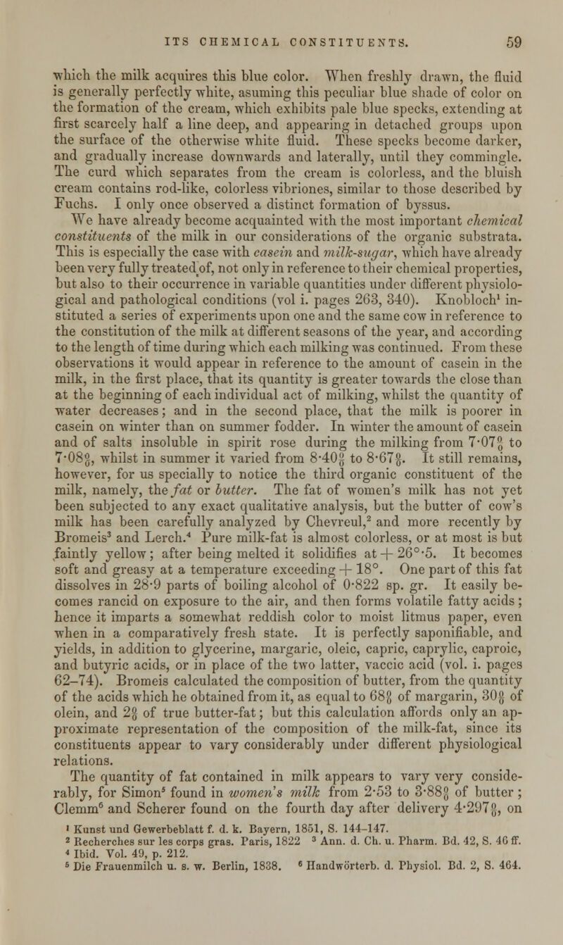 ■which the milk acquires this blue color. When freshly drawn, the fluid is generally perfectly white, asuming this peculiar blue shade of color on the formation of the cream, which exhibits pale blue specks, extending at first scarcely half a line deep, and appearing in detached groups upon the surface of the otherwise white fluid. These specks become darker, and gradually increase downwards and laterally, until they commingle. The curd which separates from the cream is colorless, and the bluish cream contains rod-like, colorless vibriones, similar to those described by Fuchs. I only once observed a distinct formation of byssus. We have already become acquainted with the most important chemical constituents of the milk in our considerations of the organic substrata. This is especially the case with casein and milk-sugar, which have already been very fully treated^f, not only in reference to their chemical properties, but also to their occurrence in variable quantities under different physiolo- gical and pathological conditions (vol i. pages 263, 340). Knobloch1 in- stituted a series of experiments upon one and the same cow in reference to the constitution of the milk at different seasons of the year, and according to the length of time during which each milking was continued. From these observations it would appear in reference to the amount of casein in the milk, in the first place, that its quantity is greater towards the close than at the beginning of each individual act of milking, whilst the quantity of water decreases; and in the second place, that the milk is poorer in casein on winter than on summer fodder. In winter the amount of casein and of salts insoluble in spirit rose during the milking from 7*07^ to 7*08g, whilst in summer it varied from 8-40g to 8#67g. It still remains, however, for us specially to notice the third organic constituent of the milk, namely, the fat or butter. The fat of women's milk has not yet been subjected to any exact qualitative analysis, but the butter of cow's milk has been carefully analyzed by Chevreul,2 and more recently by Bromeis3 and Lerch.4 Pure milk-fat is almost colorless, or at most is but faintly yellow; after being melted it solidifies at + 26°#5. It becomes soft and greasy at a temperature exceeding + 18°. One part of this fat dissolves in 28*9 parts of boiling alcohol of 0-822 sp. gr. It easily be- comes rancid on exposure to the air, and then forms volatile fatty acids ; hence it imparts a somewhat reddish color to moist litmus paper, even when in a comparatively fresh state. It is perfectly saponifiable, and yields, in addition to glycerine, margaric, oleic, capric, caprylic, caproic, and butyric acids, or in place of the two latter, vaccic acid (vol. i. pages 62-74). Bromeis calculated the composition of butter, from the quantity of the acids which he obtained from it, as equal to 68g of margarin, 30$ of olein, and 2% of true butter-fat; but this calculation affords only an ap- proximate representation of the composition of the milk-fat, since its constituents appear to vary considerably under different physiological relations. The quantity of fat contained in milk appears to vary very conside- rably, for Simon* found in women's milk from 2-53 to 3*885] °f butter ; Clemm6 and Scherer found on the fourth day after delivery 4-297{J, on > Kunst und Gewerbeblatt f. d. k. Bayern, 1851, S. 144-147. 2 Recherches sur les corps gras. Paris, 1822 3 Ann. d. Ch. u. Pharm. Bd. 42, S. 4G ff. * Ibid. Vol. 49, p. 212. 6 Die Frauenmilch u. s. w. Berlin, 1838. 6 Handworterb. d. Physiol. Bd. 2, S. 464.