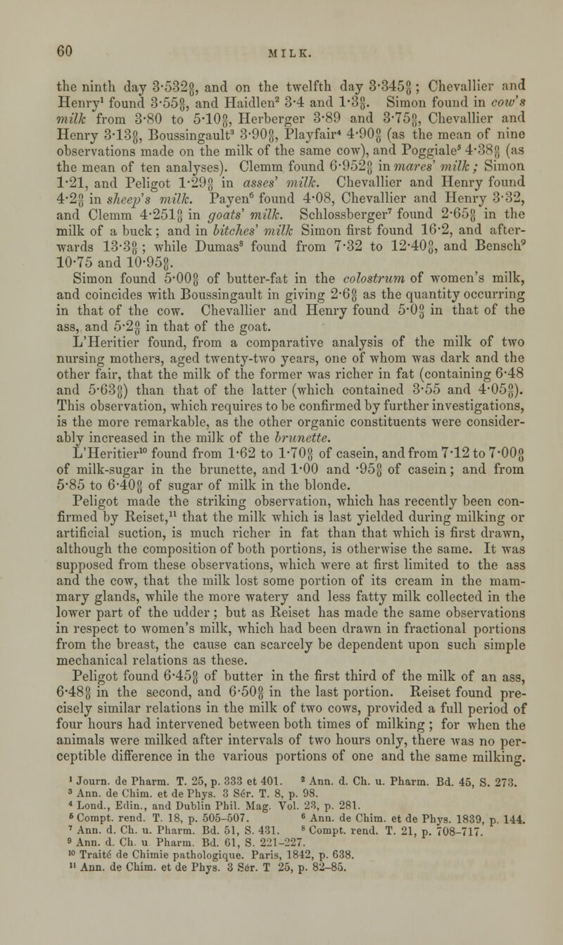 the ninth day 3-532g, and on the twelfth day 3-345g; Chevallier and Henry1 found 3'55g, and Haidlen2 3-4 and 1'3#. Simon found in cow's milk from 3-80 to 5-10g, Herberger 3-89 and 3'75g, Chevallier and Henry 3-13g, Boussingault3 3-90g, Playfair* 4-90g (as the mean of nine observations made on the milk of the same cow), and Poggiale5 4'38{j (as the mean of ten analyses). Clemm found 6*952g in mares' milk ; Simon 1-21, and Peligot l-29g in asses' milk. Chevallier and Henry found 4-2g in sheep's milk. Payen6 found 4-08, Chevallier and Henry 3-32, and Clemm 4-251g in goats' milk. Schlossberger7 found 2-65-g in the milk of a buck; and in bitches' milk Simon first found 16*2, and after- wards 13-3g 5 while Dumas8 found from 7*32 to 12-40-g, and Bensch9 10-75 and 10-95&. Simon found 5-00g- of butter-fat in the colostrum of women's milk, and coincides with Boussingault in giving 2-6 g as the quantity occurring in that of the cow. Chevallier and Henry found 5*0g in that of the ass, and 5-2g in that of the goat. L'Heritier found, from a comparative analysis of the milk of two nursing mothers, aged twenty-two years, one of whom was dark and the other fair, that the milk of the former was richer in fat (containing 6-48 and 5-63g) than that of the latter (which contained 3-55 and 4*05g). This observation, which requires to be confirmed by further investigations, is the more remarkable, as the other organic constituents were consider- ably increased in the milk of the brunette. L'Heritier10 found from 1-62 to l'70g of casein, and from 7-12 to 7-00-g of milk-sugar in the brunette, and 1*00 and *95g of casein; and from 5*85 to 6'40g of sugar of milk in the blonde. Peligot made the striking observation, which has recently been con- firmed by Reiset,11 that the milk which is last yielded during milking or artificial suction, is much richer in fat than that which is first drawn, although the composition of both portions, is otherwise the same. It was supposed from these observations, which were at first limited to the ass and the cow, that the milk lost some portion of its cream in the mam- mary glands, while the more watery and less fatty milk collected in the lower part of the udder; but as Reiset has made the same observations in respect to women's milk, which had been drawn in fractional portions from the breast, the cause can scarcely be dependent upon such simple mechanical relations as these. Peligot found 6-45g of butter in the first third of the milk of an ass, 6*48g in the second, and 6-50§ in the last portion. Reiset found pre- cisely similar relations in the milk of two cows, provided a full period of four hours had intervened between both times of milking ; for when the animals were milked after intervals of two hours only, there was no per- ceptible difference in the various portions of one and the same milkinc I Journ. de Pharm. T. 25, p. 333 et 401. 2 Ann. d. Ch. u. Pharm. Bd. 45, S. 273. 3 Ann. de Chim. et de Phys. 3 Se>. T. 8, p. 98. * Lond., Edin., and Dublin Phil. Mag. Vol. 23, p. 281. 6 Compt. rend. T. 18, p. 505-507. 6 Ann. de Chim. et de Phys. 1839, p. 144. 7 Ann. d. Ch. u. Pharm. Bd. 51, S. 431. 8 Compt. rend. T. 21, p. 708-717 9 Ann. d. Ch. u Pharm. Bd. 61, S. 221-227. 10 Traite de Chimie pathologique. Paris, 1842, p. 638. II Ann. de Chim. et de Phys. 3 Ser. T 25, p. 82-85.