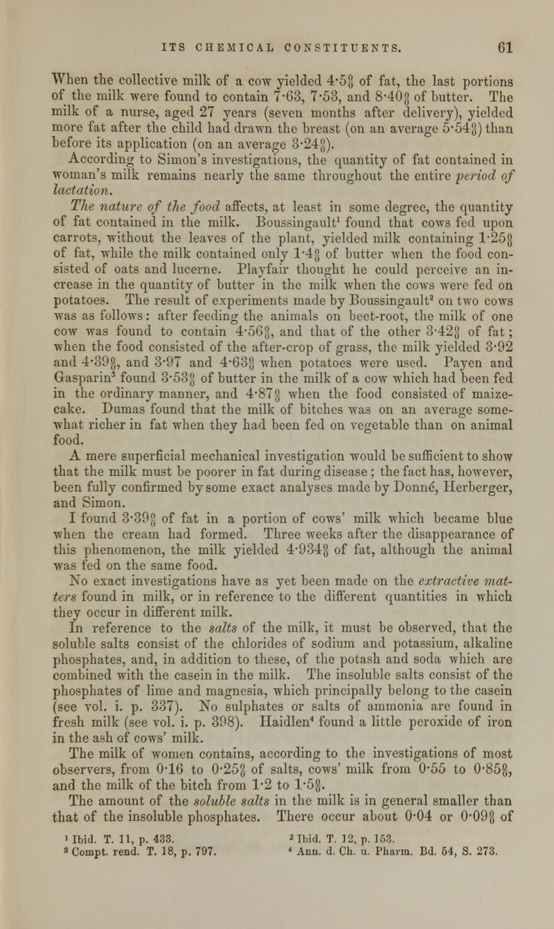 When the collective milk of a cow yielded 4-53 of fat, the last portions of the milk were found to contain 7-63, 7-53, and 8*40g of butter. The milk of a nurse, aged 27 years (seven months after delivery), yielded more fat after the child had drawn the breast (on an average 5*54g) than before its application (on an average 3-24g). According to Simon's investigations, the quantity of fat contained in woman's milk remains nearly the same throughout the entire period of lactation. The nature of the food affects, at least in some degree, the quantity of fat contained in the milk. Boussingault1 found that cows fed upon carrots, without the leaves of the plant, yielded milk containing l-25g of fat, while the milk contained only 1*4 g of butter when the food con- sisted of oats and lucerne. Playfair thought he could perceive an in- crease in the quantity of butter in the milk when the cows were fed on potatoes. The result of experiments made by Boussingault2 on two cows was as follows: after feeding the animals on beet-root, the milk of one cow was found to contain 4-56g, and that of the other 3-42g of fat; when the food consisted of the after-crop of grass, the milk yielded 3-92 and 4-39g, and 3-97 and 4-63g when potatoes were used. Payen and Gasparin3 found 3-53-g of butter in the milk of a cow which had been fed in the ordinary manner, and 4#87g when the food consisted of maize- cake. Dumas found that the milk of bitches was on an average some- what richer in fat when they had been fed on vegetable than on animal food. A mere superficial mechanical investigation would be sufficient to show that the milk must be poorer in fat during disease ; the fact has, however, been fully confirmed by some exact analyses made by Donne', Herberger, and Simon. I found 3*39^ of fat in a portion of cows' milk which became blue when the cream had formed. Three weeks after the disappearance of this phenomenon, the milk yielded 4*934g of fat, although the animal was fed on the same food. No exact investigations have as yet been made on the extractive mat- ters found in milk, or in reference to the different quantities in which they occur in different milk. In reference to the salts of the milk, it must be observed, that the soluble salts consist of the chlorides of sodium and potassium, alkaline phosphates, and, in addition to these, of the potash and soda which are combined with the casein in the milk. The insoluble salts consist of the phosphates of lime and magnesia, which principally belong to the casein (see vol. i. p. 337). No sulphates or salts of ammonia are found in fresh milk (see vol. i. p. 398). Haidlen4 found a little peroxide of iron in the ash of cows' milk. The milk of women contains, according to the investigations of most observers, from 0*16 to 025g of salts, cows' milk from 055 to 0'85g, and the milk of the bitch from 1*2 to l'5g. The amount of the soluble salts in the milk is in general smaller than that of the insoluble phosphates. There occur about 0-04 or 0*09g of  Ibid. T. 11, p. 433. * Ibid. T. 12, p. 168. 8 Coinpt. rend. T. 18, p. 797. 4 Ann. d. Ch. u. Pharm. Bd. 54, S. 273.
