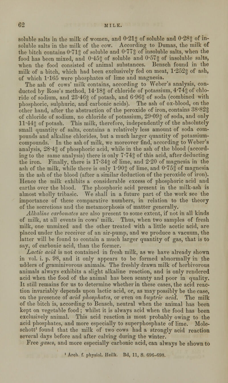 soluble salts in the milk of women, and 0-21 g of soluble and 0*28g of in- soluble salts in the milk of the cow. According to Dumas, the milk of the bitch contains 0*71 g of soluble and 0-77g of insoluble salts, when the food has been mixed, and 045° of soluble and 0*57g of insoluble salts, when the food consisted of animal substances. Bensch found in the milk of a bitch, which had been exclusively fed on meat, l*252g of ash, of which 1-165 were phosphates of lime and magnesia. The ash of cows' milk contains, according to Weber's analysis, con- ducted by Rose's method, 14*18g of chloride of potassium, 4*74g of chlo- ride of sodium, and 23-46g of potash, and 6-96°,- of soda (combined with phosphoric, sulphuric, and carbonic acids). The ash of ox-blood, on the other hand, after the abstraction of the peroxide of iron, contains 38*82g of chloride of sodium, no chloride of potassium, 29-09g of soda, and only 11*44$ of potash. This milk, therefore, independently of the absolutely small quantity of salts, contains a relatively less amount of soda com- pounds and alkaline chlorides, but a much larger quantity of potassium- compounds. In the ash of milk, we moreover find, according to Weber's analysis, 28*4g of phosphoric acid, while in the ash of the blood (accord- ing to the same analysis) there is only 7'74g of this acid, after deducting the iron. Finally, there is 17*34g of lime, and 2*20 of magnesia in the ash of the milk, while there is only l-90g of lime, and 0*75g of magnesia in the ash of the blood (after a similar deduction of the peroxide of iron). Hence the milk exhibits a considerable excess of phosphoric acid and earths over the blood. The phosphoric acid present in the milk-ash is almost wholly tribasic. We shall in a future part of the work see the importance of these comparative numbers, in relation to the theory of the secretions and the metamorphosis of matter generally. Alkaline carbonates are also present to some extent, if not in all kinds of milk, at all events in cows' milk. Thus, when two samples of fresh milk, one unmixed and the other treated with a little acetic acid, are placed under the receiver of an air-pump, and we produce a vacuum, the latter will be found to contain a much larger quantity of gas, that is to say, of carbonic acid, than the former. Lactic acid is not contained in fresh milk, as we have already shown in vol. i. p. 98, and it only appears to be formed abnormally in the udders of graminivorous animals. The freshly drawn milk of herbivorous animals always exhibits a slight alkaline reaction, and is only rendered acid when the food of the animal has been scanty and poor in quality. It still remains for us to determine whether in these cases, the acid reac- tion invariably depends upon lactic acid, or, as may possibly be the case, on the presence of acid phosphates, or even on buytric acid. The milk of the bitch is, according to Bensch, neutral when the animal has been kept on vegetable food; whilst it is always acid when the food has been exclusively animal. This acid reaction is most probably owing to the acid phosphates, and more especially to superphosphate of lime. Mole- schott1 found that the milk of two cows had a strongly acid reaction several days before and after calving during the winter. Free gases, and more especially carbonic acid, can always be shown to 1 Arch. f. physiol. Heilk. Bd, 11, S. 696-698.