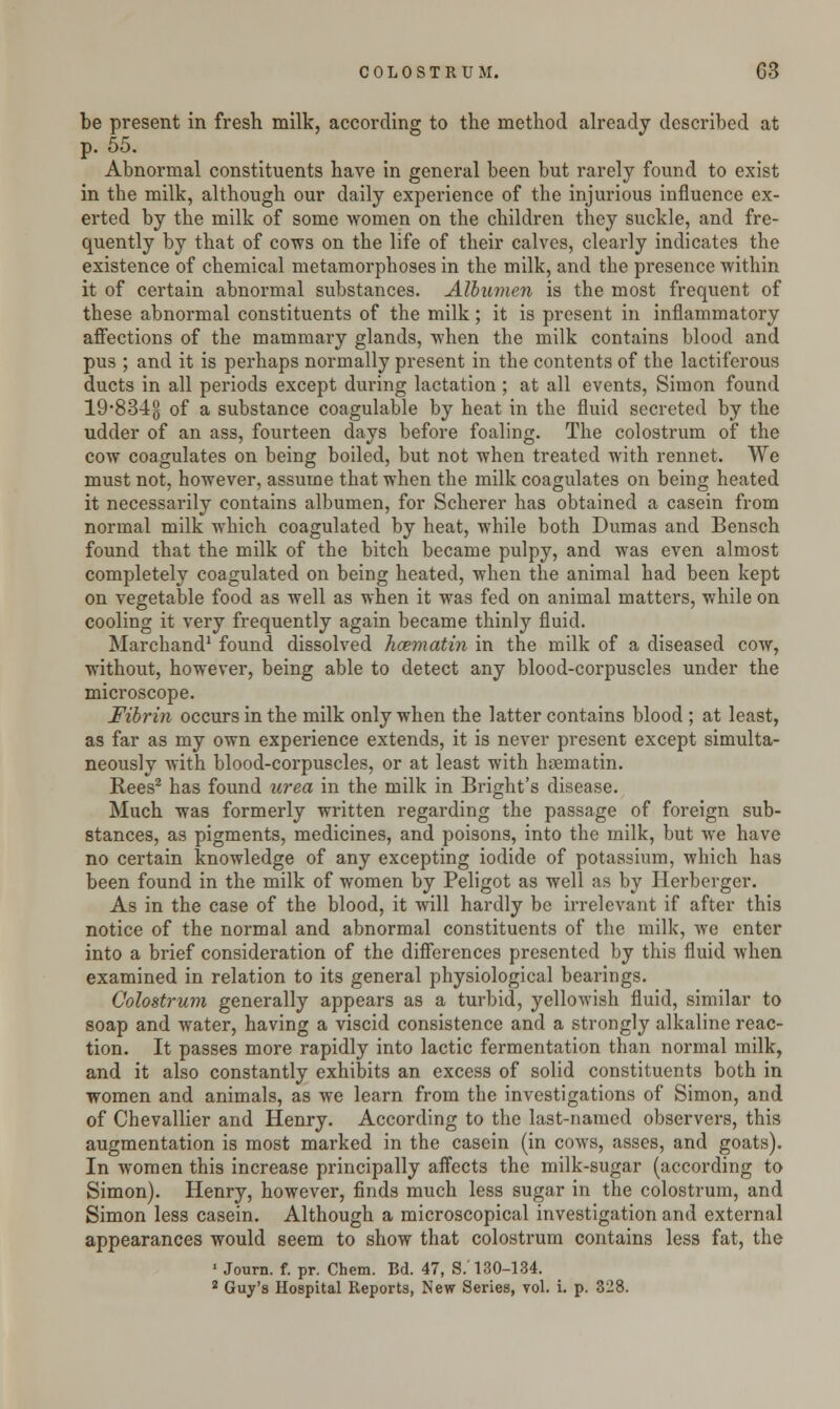 be present in fresh milk, according to the method already described at p. 55. Abnormal constituents have in general been but rarely found to exist in the milk, although our daily experience of the injurious influence ex- erted by the milk of some women on the children they suckle, and fre- quently by that of cows on the life of their calves, clearly indicates the existence of chemical metamorphoses in the milk, and the presence within it of certain abnormal substances. Albumen is the most frequent of these abnormal constituents of the milk; it is present in inflammatory affections of the mammary glands, when the milk contains blood and pus ; and it is perhaps normally present in the contents of the lactiferous ducts in all periods except during lactation ; at all events, Simon found 19*834g of a substance coagulable by heat in the fluid secreted by the udder of an ass, fourteen days before foaling. The colostrum of the cow coagulates on being boiled, but not when treated with rennet. We must not, however, assume that when the milk coagulates on being heated it necessarily contains albumen, for Scherer has obtained a casein from normal milk which coagulated by heat, while both Dumas and Bensch found that the milk of the bitch became pulpy, and was even almost completely coagulated on being heated, when the animal had been kept on vegetable food as well as when it was fed on animal matters, while on cooling it very frequently again became thinly fluid. Marchand1 found dissolved hcematin in the milk of a diseased cow, without, however, being able to detect any blood-corpuscles under the microscope. Fibrin occurs in the milk only when the latter contains blood ; at least, as far as my own experience extends, it is never present except simulta- neously with blood-corpuscles, or at least with hsematin. Bees2 has found urea in the milk in Bright's disease. Much was formerly written regarding the passage of foreign sub- stances, as pigments, medicines, and poisons, into the milk, but Ave have no certain knowledge of any excepting iodide of potassium, which has been found in the milk of women by Peligot as well as by Herbergcr. As in the case of the blood, it will hardly be irrelevant if after this notice of the normal and abnormal constituents of the milk, Ave enter into a brief consideration of the differences presented by this fluid Avhen examined in relation to its general physiological bearings. Colostrum generally appears as a turbid, yelloAvish fluid, similar to soap and water, having a viscid consistence and a strongly alkaline reac- tion. It passes more rapidly into lactic fermentation than normal milk, and it also constantly exhibits an excess of solid constituents both in women and animals, as we learn from the investigations of Simon, and of Chevallier and Henry. According to the last-named observers, this augmentation is most marked in the casein (in coavs, asses, and goats). In Avomen this increase principally affects the milk-sugar (according to Simon). Henry, however, finds much less sugar in the colostrum, and Simon less casein. Although a microscopical investigation and external appearances would seem to show that colostrum contains less fat, the 1 Journ. f. pr. Chem. Bd. 47, S.'130-134. 2 Guy's Hospital Reports, New Series, vol. i. p. 328.