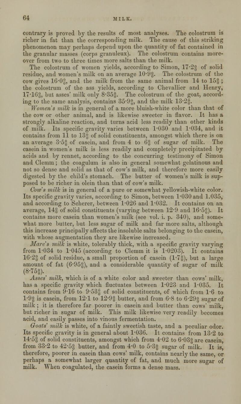 contrary is proved by the results of most analyses. The colostrum is richer in fat than the corresponding milk. The cause of this striking phenomenon may perhaps depend upon the quantity of fat contained in the granular masses (corps granuleux). The colostrum contains more- over from two to three times more salts than the milk. The colostrum of women yields, according to Simon, 17*2g of solid residue, and women's milk on an average 10*9g. The colostrum of the cow gives 16*0g, and the milk from the same animal from 14 to 15 ; the colostrum of the ass yields, according to Chevallier and Henry, 17*16 g, but asses' milk only 8*35g. The colostrum of the goat, accord- ing to the same analysis, contains 35*9g, and the milk 13*2 g. Women's milk is in general of a more bluish-white color than that of the cow or other animal, and is likewise sweeter in flavor. It has a strongly alkaline reaction, and turns acid less readily than other kinds of milk. Its specific gravity varies between 1*030 and 1*034, and it contains from 11 to 13g of solid constituents, amongst which there is on an average 3*5g of casein, and from 4 to 6g of sugar of milk. The casein in women's milk is less readily and completely precipitated by acids and by rennet, according to the concurring testimony of Simon and Clemm; the coagulum is also in general somewhat gelatinous and not so dense and solid as that of cow's milk, and therefore more easily digested by the child's stomach. The butter of women's milk is sup- posed to be richer in olein than that of cow's milk. Coivs milk is in general of a pure or somewhat yellowish-white color. Its specific gravity varies, according to Simon, between 1*030 and 1.035, and according to Scherer, between 1*026 and 1*032. It contains on an average, 14g of solid constituents (varying between 12*9 and 16*5g). It contains more casein than women's milk (see vol. i. p. 340), and some- what more butter, but less sugar of milk and far more salts, although this increase principally affects the insoluble salts belonging to the casein, with whose augmentation they are likewise increased. Mares milk is white, tolerably thick, with a specific gravity varying from 1*034 to 1*045 (according to Clemm it is 1*0203). It contains 16*2g of solid residue, a small proportion of casein (l7g), but a large amount of fat (6*95g), and a considerable quantity of sugar of milk (8-75«). Asses' milk, which is of a white color and sweeter than cows' milk, has a specific gravity which fluctuates between 1*023 and 1*035. It contains from 9*16 to 9*53|| of solid constituents, of which from 1*6 to l*9g is casein, from 12*1 to 12*9g butter, and from 6*8 to 6*29g sugar of milk ; it is therefore far poorer in casein and butter than cows' milk, but richer in sugar of milk. This milk likewise very readily becomes acid, and easily passes into vinous fermentation. Groats' milk is white, of a faintly sweetish taste, and a peculiar odor. Its specific gravity is in general about 1*036. It contains from 13*2 to 14*5g of solid constituents, amongst which from 4*02 to 6*03g are casein, from 33*2 to 42*5°- butter, and from 4*0 to 5*3g sugar of milk. It is, therefore, poorer in casein than cows' milk, contains nearly the same, or perhaps a somewhat larger quantity of fat, and much more sugar of milk. When coagulated, the casein forms a dense mass.