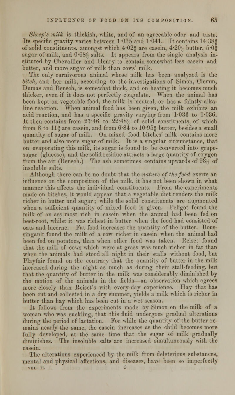 Sheep's milk is thickish, white, and of an agreeable odor and taste. Its specific gravity varies between 1-035 and 1-041. It contains 14-38g of solid constituents, amongst which. 4-02g are casein, 4-20{j butter, 5-0§ sugar of milk, and 0-68-g salts. It appears from the single analysis in- stituted by Chevallier and Henry to contain somewhat less casein and butter, and more sugar of milk than cows' milk. The only carnivorous animal whose milk has been analyzed is the bitch, and her milk, according to the investigations of Simon, Clemm, Dumas and Bensch, is somewhat thick, and on heating it becomes much thicker, even if it does not perfectly coagulate. When the animal has been kept on vegetable food, the milk is neutral, or has a faintly alka- line reaction. When animal food has been given, the milk exhibits an acid reaction, and has a specific gravity varying from 1-033 to 1-036. It then contains from 27-46 to 22-48-g of solid constituents, of which from 8 to llg are casein, and from 6*84 to 10-95$ butter, besides a small quantity of sugar of milk. On mixed food bitches' milk contains more butter and also more sugar of milk. It is a singular circumstance, that on evaporating this milk, its sugar is found to be converted into grape- sugar (glucose), and the solid residue attracts a large quantity of oxygen from the air (Bensch.) The ash sometimes contains upwards of 93[| of insoluble salts. Although there can be no doubt that the nature of the food exerts an influence on the composition of the milk, it has not been shown in what manner this affects the individual constituents. From the experiments made on bitches, it would appear that a vegetable diet renders the milk richer in butter and sugar; while the solid constituents are augmented when a sufficient quantity of mixed food is given. Peligot found the milk of an ass most rich in casein when the animal had been fed on beet-root, whilst it was richest in butter when the food had consisted of oats and lucerne. Fat food increases the quantity of the butter. Bous- singault found the milk of a cow richer in casein when the animal had been fed on potatoes, than when other food was taken. Reiset found that the milk of cows which were at grass was much richer in fat than when the animals had stood all night in their stalls without food, but Playfair found on the contrary that the quantity of butter in the milk increased during the night as much as during their stall-feeding, but that the quantity of butter in the milk was considerably diminished by the motion of the animals in the fields—an observation which agrees more closely than Reiset's with every-day experience. Hay that has been cut and collected in a dry summer, yields a milk which is richer in butter than hay which has been cut in a wet season. It follows from the experiments made by Simon on the milk of a woman who was suckling, that this fluid undergoes gradual alterations during the period of lactation. For while the quantity of the butter re- mains nearly the same, the casein increases as the child becomes more fully developed, at the same time that the sugar of milk gradually diminishes. The insoluble salts are increased simultaneously with the casein. The alterations experienced by the milk from deleterious substances, mental and physical affections, and diseases, have been so imperfectly VOL. II. o
