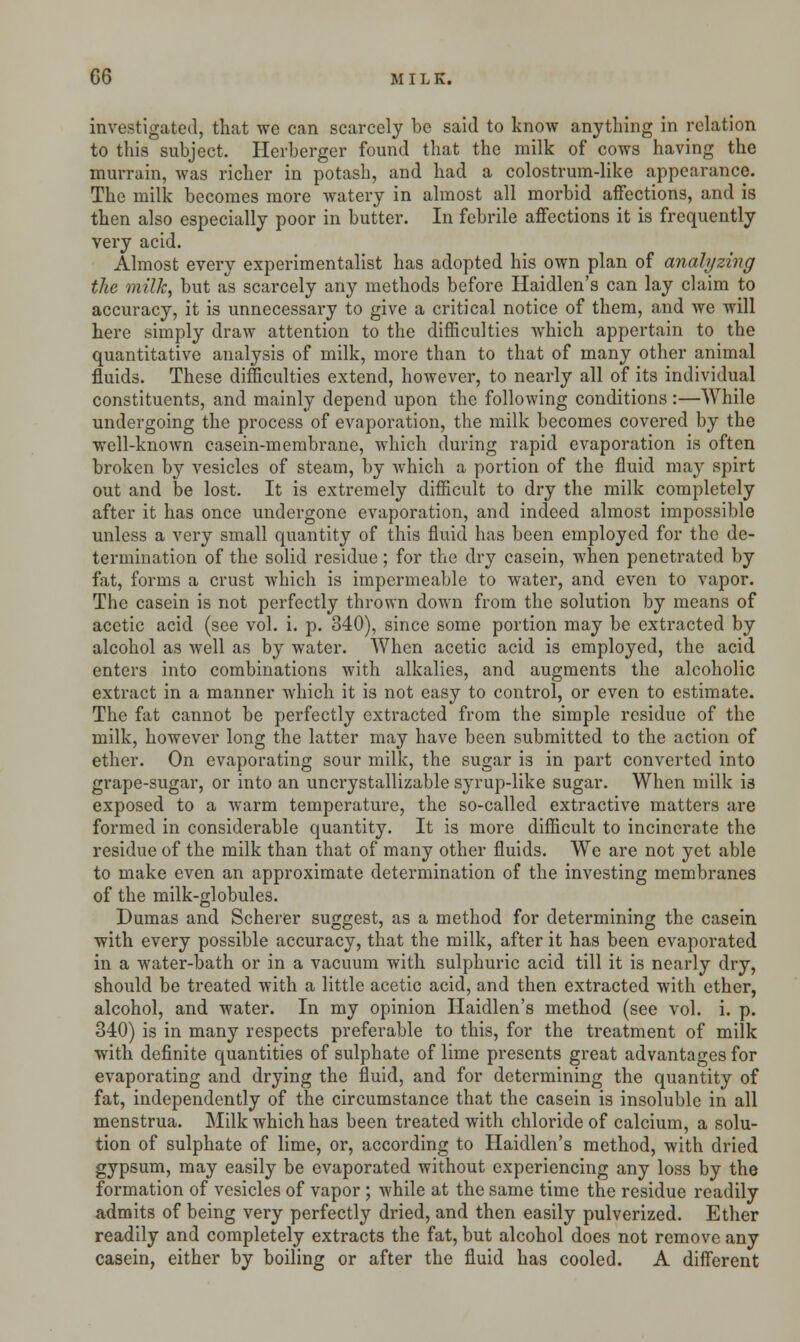investigated, that we can scarcely be said to know anything in relation to this subject. Herberger found that the milk of cows having the murrain, was richer in potash, and had a colostrum-like appearance. The milk becomes more watery in almost all morbid affections, and is then also especially poor in butter. In febrile affections it is frequently very acid. Almost every experimentalist has adopted his own plan of analyzing the milk, but as scarcely any methods before Haidlen's can lay claim to accuracy, it is unnecessary to give a critical notice of them, and we will here simply draw attention to the difficulties which appertain to the quantitative analysis of milk, more than to that of many other animal fluids. These difficulties extend, however, to nearly all of its individual constituents, and mainly depend upon the following conditions :—While undergoing the process of evaporation, the milk becomes covered by the well-known casein-membrane, which during rapid evaporation is often broken by vesicles of steam, by which a portion of the fluid may spirt out and be lost. It is extremely difficult to dry the milk completely after it has once undergone evaporation, and indeed almost impossible unless a very small quantity of this fluid has been employed for the de- termination of the solid residue; for the dry casein, when penetrated by fat, forms a crust which is impermeable to water, and even to vapor. The casein is not perfectly thrown down from the solution by means of acetic acid (see vol. i. p. 340), since some portion may be extracted by alcohol as well as by water. When acetic acid is employed, the acid enters into combinations with alkalies, and augments the alcoholic extract in a manner which it is not easy to control, or even to estimate. The fat cannot be perfectly extracted from the simple residue of the milk, however long the latter may have been submitted to the action of ether. On evaporating sour milk, the sugar is in part converted into grape-sugar, or into an uncrystallizable syrup-like sugar. When milk is exposed to a warm temperature, the so-called extractive matters are formed in considerable quantity. It is more difficult to incinerate the residue of the milk than that of many other fluids. We are not yet able to make even an approximate determination of the investing membranes of the milk-globules. Dumas and Scherer suggest, as a method for determining the casein with every possible accuracy, that the milk, after it has been evaporated in a water-bath or in a vacuum with sulphuric acid till it is nearly dry, should be treated with a little acetic acid, and then extracted with ether, alcohol, and water. In my opinion Haidlen's method (see vol. i. p. 340) is in many respects preferable to this, for the treatment of milk with definite quantities of sulphate of lime presents great advantages for evaporating and drying the fluid, and for determining the quantity of fat, independently of the circumstance that the casein is insoluble in all menstrua. Milk which has been treated with chloride of calcium, a solu- tion of sulphate of lime, or, according to Haidlen's method, with dried gypsum, may easily be evaporated without experiencing any loss by the formation of vesicles of vapor; while at the same time the residue readily admits of being very perfectly dried, and then easily pulverized. Ether readily and completely extracts the fat, but alcohol does not remove any casein, either by boiling or after the fluid has cooled. A different