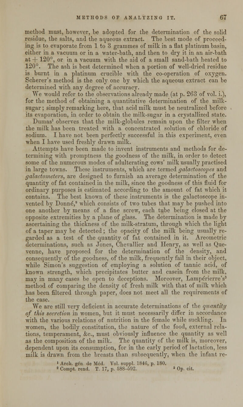 method must, however, be adopted for the determination of the solid residue, the salts, and the aqueous extract. The best mode of proceed- ing is to evaporate from 1 to 3 grammes of milk in a flat platinum basin, either in a vacuum or in a water-bath, and then to dry it in an air-bath at + 120°, or in a vacuum with the aid of a small sand-bath heated to 120°. The ash is best determined when a portion of well-dried residue is burnt in a platinum crucible with the co-operation of oxygen. Scherer's method is the only one by which the aqueous extract can be determined with any degree of accuracy. We would refer to the observations already made (at p. 263 of vol. i.), for the method of obtaining a quantitative determination of the milk- sugar; simply remarking here, that acid milk must be neutralized before its evaporation, in order to obtain the milk-sugar in a crystallized state. Dumas1 observes that the milk-globules remain upon the filter when the milk has been treated with a concentrated solution of chloride of sodium. I have not been perfectly successful in this experiment, even when I have used freshly drawn milk. Attempts have been made to invent instruments and methods for de- termining with promptness the goodness of the milk, in order to detect some of the numerous modes of adulterating cows' milk usually practised in large towns. These instruments, which are termed galactoscopes and galactometers, are designed to furnish an average determination of the quantity of fat contained in the milk, since the goodness of this fluid for ordinary purposes is estimated according to the amount of fat which it contains. The best known of these instruments is the galactoscope in- vented by Donne,2 which consists of two tubes that may be pushed into one another by means of a fine screw, each tube being closed at the opposite extremities by a plane of glass. The determination is made by ascertaining the thickness of the milk-stratum, through which the light of a taper may be detected; the opacity of the milk being usually re- garded as a test of the quantity of fat contained in it. Areometric determinations, such as Jones, Chevallier and Henry, as well as Que- venne, have proposed for the determination of the density, and consequently of the goodness, of the milk, frequently fail in their object, while Simon's suggestion of employing a solution of tannic acid, of known strength, which precipitates butter and casein from the milk, may in many cases be open to deceptions. Moreover, Lampdrierre's3 method of comparing the density of fresh milk with that of milk which has been filtered through paper, does not meet all the requirements of the case. We are still very deficient in accurate determinations of the quantity of this secretion in women, but it must necessarily differ in accordance with the various relations of nutrition in the female while suckling. In women, the bodily constitution, the nature of the food, external rela- tions, temperament, &c, must obviously influence the quantity as well as the composition of the milk. The quantity of the milk is, moreover, dependent upon its consumption, for in the early period of lactation, less milk is drawn from the breasts than subsequently, when the infant re- 1 Arch. gen. de Med. Vol. suppl. 184G, p. 180. 2 Compt. rend. T. 17, p. 588-592. 3 Op. cit.