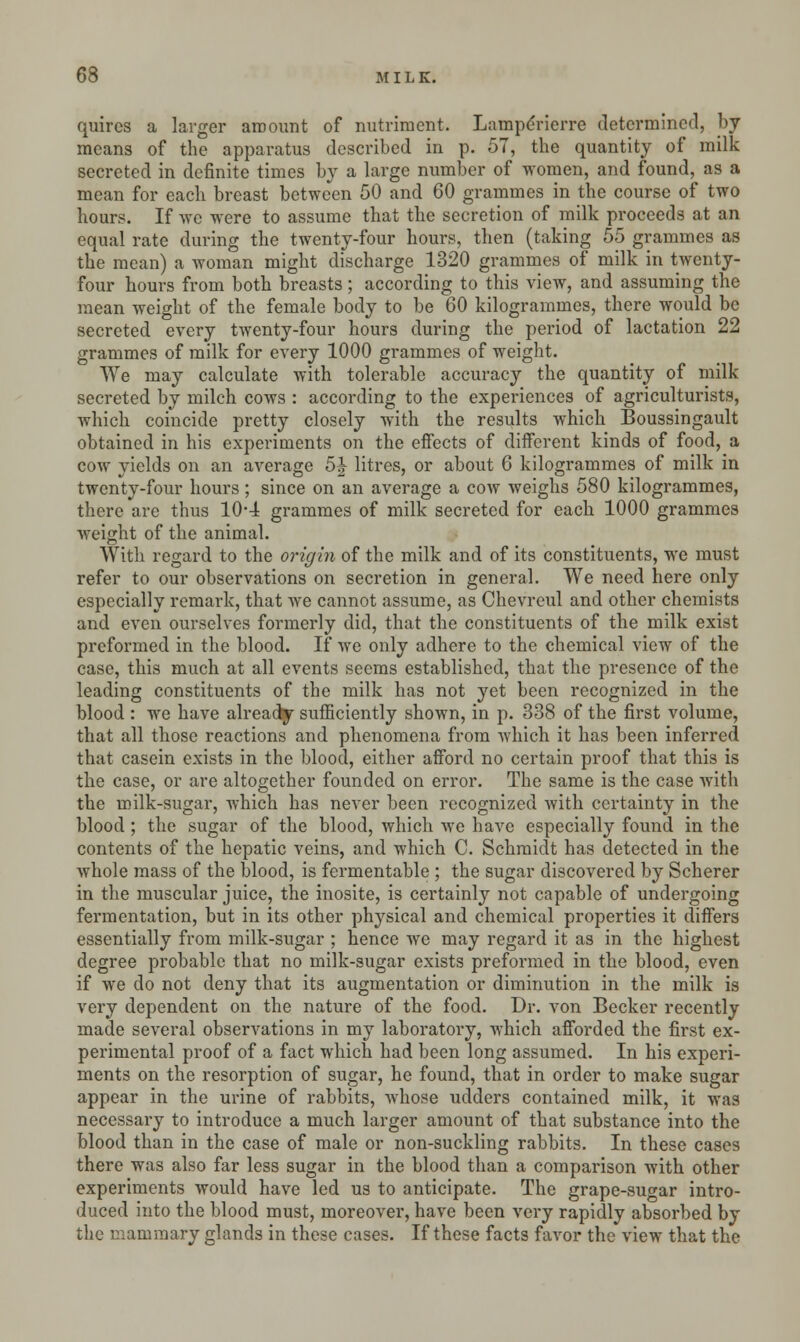 quires a larger amount of nutriment. Laraperierre determined, by means of the apparatus described in p. 57, the quantity of milk secreted in definite times by a large number of women, and found, as a mean for each breast between 50 and 60 grammes in the course of two hours. If we were to assume that the secretion of milk proceeds at an equal rate during the twenty-four hours, then (taking 55 grammes as the mean) a woman might discharge 1320 grammes of milk in twenty- four hours from both breasts; according to this view, and assuming the mean weight of the female body to be 60 kilogrammes, there would be secreted every twenty-four hours during the period of lactation 22 grammes of milk for every 1000 grammes of weight. We may calculate with tolerable accuracy the quantity of milk secreted by milch cows : according to the experiences of agriculturists, which coincide pretty closely with the results which Boussingault obtained in his experiments on the effects of different kinds of food, a cow yields on an average 5J litres, or about 6 kilogrammes of milk in twenty-four hours ; since on an average a cow weighs 580 kilogrammes, there are thus 104 grammes of milk secreted for each 1000 grammes weight of the animal. With regard to the origin of the milk and of its constituents, we must refer to our observations on secretion in general. We need here only especially remark, that we cannot assume, as Chevreul and other chemists and even ourselves formerly did, that the constituents of the milk exist preformed in the blood. If we only adhere to the chemical view of the case, this much at all events seems established, that the presence of the leading constituents of the milk has not yet been recognized in the blood : we have already sufficiently shown, in p. 338 of the first volume, that all those reactions and phenomena from which it has been inferred that casein exists in the blood, either afford no certain proof that this is the case, or are altogether founded on error. The same is the case with the milk-sugar, which has never been recognized with certainty in the blood ; the sugar of the blood, which we have especially found in the contents of the hepatic veins, and which C. Schmidt has detected in the whole mass of the blood, is fermentable ; the sugar discovered by Scherer in the muscular juice, the inosite, is certainly not capable of undergoing fermentation, but in its other physical and chemical properties it differs essentially from milk-sugar ; hence we may regard it as in the highest degree probable that no milk-sugar exists preformed in the blood, even if we do not deny that its augmentation or diminution in the milk is very dependent on the nature of the food. Dr. von Becker recently made several observations in my laboratory, which afforded the first ex- perimental proof of a fact which had been long assumed. In his experi- ments on the resorption of sugar, he found, that in order to make sugar appear in the urine of rabbits, whose udders contained milk, it was necessary to introduce a much larger amount of that substance into the blood than in the case of male or non-suckling rabbits. In these cases there was also far less sugar in the blood than a comparison with other experiments would have led us to anticipate. The grape-sugar intro- duced into the blood must, moreover, have been very rapidly absorbed by the mammary glands in these cases. If these facts favor the view that the