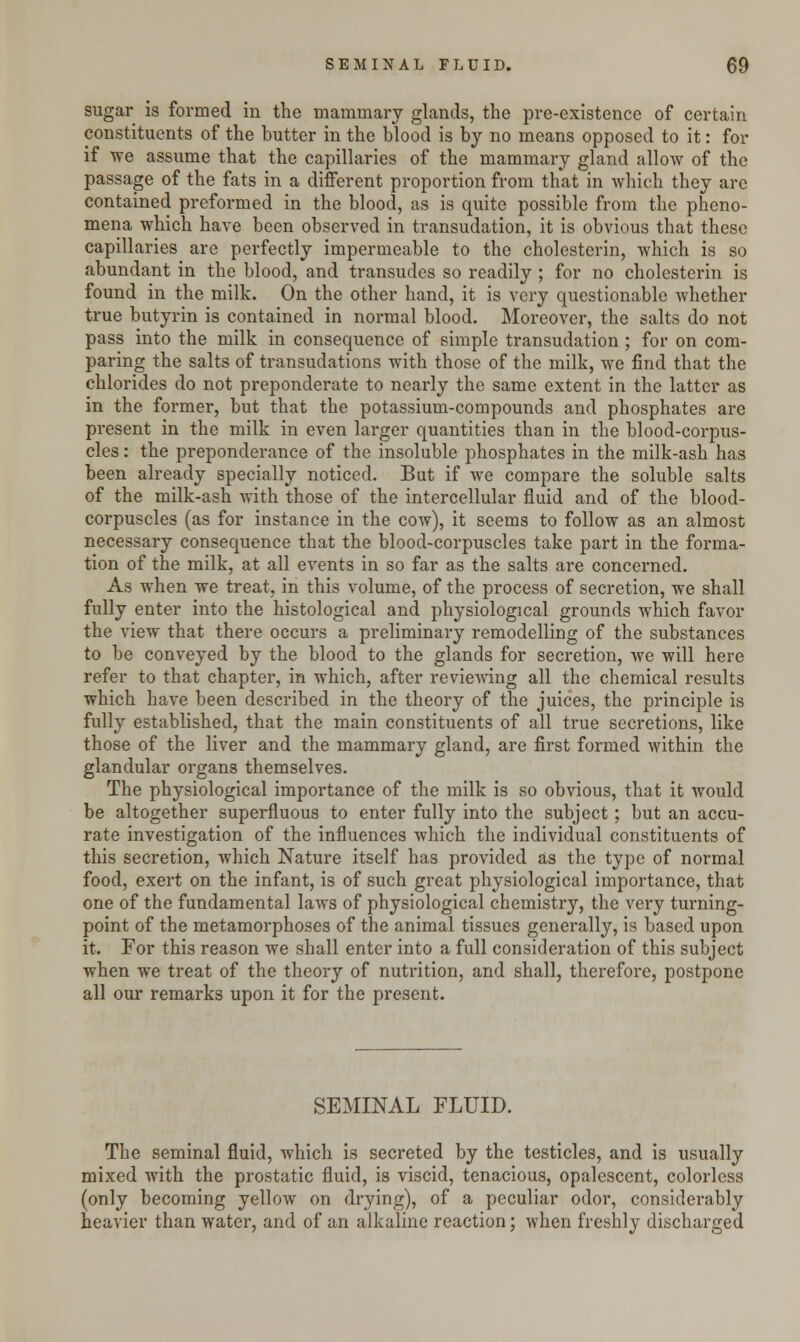 sugar is formed in the mammary glands, the pre-existence of certain constituents of the butter in the blood is by no means opposed to it: for if we assume that the capillaries of the mammary gland allow of the passage of the fats in a different proportion from that in which they are contained preformed in the blood, as is quite possible from the pheno- mena which have been observed in transudation, it is obvious that these capillaries are perfectly impermeable to the cholesterin, which is so abundant in the blood, and transudes so readily ; for no cholesterin is found in the milk. On the other hand, it is very questionable whether true butyrin is contained in normal blood. Moreover, the salts do not pass into the milk in consequence of simple transudation ; for on com- paring the salts of transudations with those of the milk, we find that the chlorides do not preponderate to nearly the same extent in the latter as in the former, but that the potassium-compounds and phosphates are present in the milk in even larger quantities than in the blood-corpus- cles : the preponderance of the insoluble phosphates in the milk-ash has been already specially noticed. But if we compare the soluble salts of the milk-ash with those of the intercellular fluid and of the blood- corpuscles (as for instance in the cow), it seems to follow as an almost necessary consequence that the blood-corpuscles take part in the forma- tion of the milk, at all events in so far as the salts are concerned. As when we treat, in this volume, of the process of secretion, we shall fully enter into the histological and physiological grounds which favor the view that there occurs a preliminary remodelling of the substances to be conveyed by the blood to the glands for secretion, we will here refer to that chapter, in which, after reviewing all the chemical results which have been described in the theory of the juices, the principle is fully established, that the main constituents of all true secretions, like those of the liver and the mammary gland, are first formed within the glandular organs themselves. The physiological importance of the milk is so obvious, that it would be altogether superfluous to enter fully into the subject; but an accu- rate investigation of the influences which the individual constituents of this secretion, which Nature itself has provided as the type of normal food, exert on the infant, is of such great physiological importance, that one of the fundamental laws of physiological chemistry, the very turning- point of the metamorphoses of the animal tissues generally, is based upon it. For this reason we shall enter into a full consideration of this subject when we treat of the theory of nutrition, and shall, therefore, postpone all our remarks upon it for the present. SEMINAL FLUID. The seminal fluid, which is secreted by the testicles, and is usually mixed with the prostatic fluid, is viscid, tenacious, opalescent, colorless (only becoming yellow on drying), of a peculiar odor, considerably heavier than water, and of an alkaline reaction; when freshly discharged