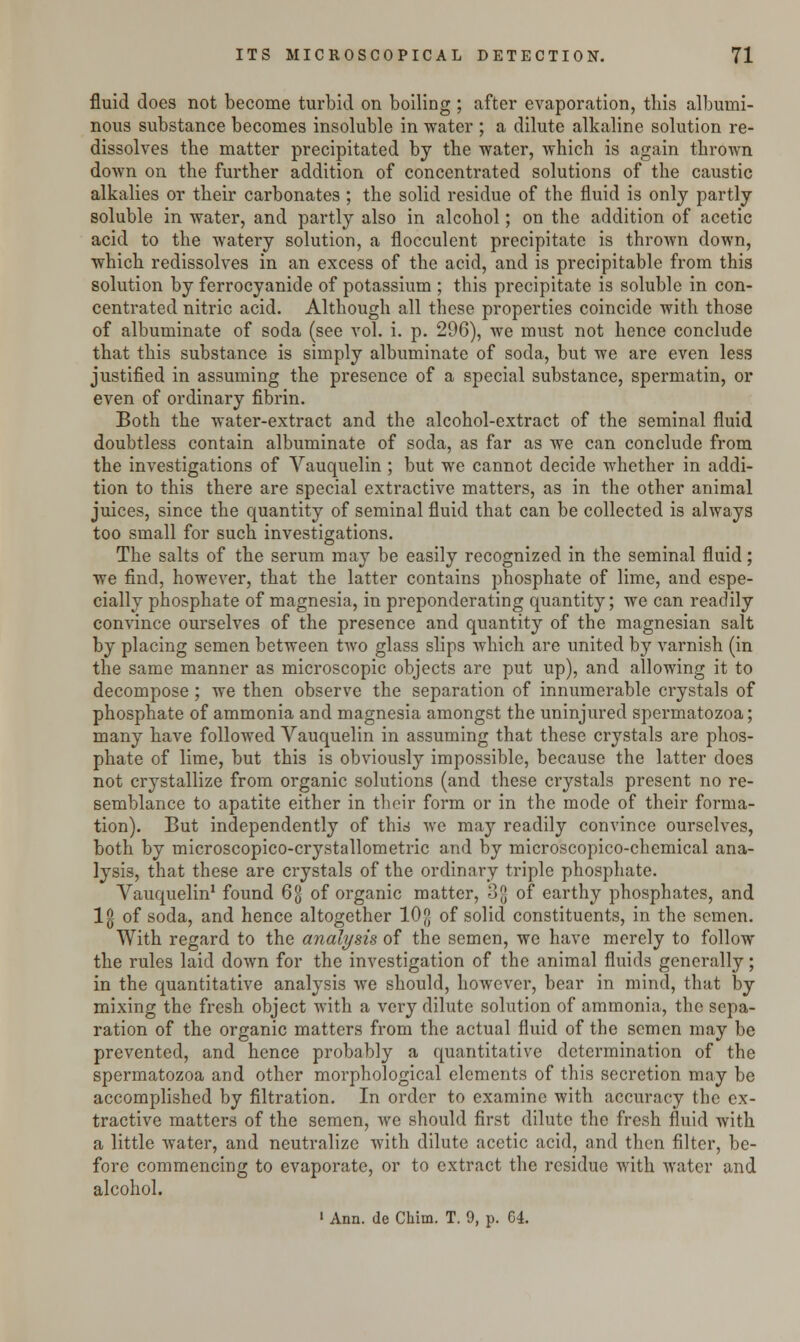fluid does not become turbid on boiling ; after evaporation, this albumi- nous substance becomes insoluble in water ; a dilute alkaline solution re- dissolves the matter precipitated by the water, which is again thrown down on the further addition of concentrated solutions of the caustic alkalies or their carbonates; the solid residue of the fluid is only partly soluble in water, and partly also in alcohol; on the addition of acetic acid to the watery solution, a flocculent precipitate is thrown down, which redissolves in an excess of the acid, and is precipitable from this solution by ferrocyanide of potassium ; this precipitate is soluble in con- centrated nitric acid. Although all these properties coincide with those of albuminate of soda (see vol. i. p. 296), we must not hence conclude that this substance is simply albuminate of soda, but we are even less justified in assuming the presence of a special substance, spermatin, or even of ordinary fibrin. Both the water-extract and the alcohol-extract of the seminal fluid doubtless contain albuminate of soda, as far as we can conclude from the investigations of Vauquelin ; but we cannot decide whether in addi- tion to this there are special extractive matters, as in the other animal juices, since the quantity of seminal fluid that can be collected is always too small for such investigations. The salts of the serum may be easily recognized in the seminal fluid; we find, however, that the latter contains phosphate of lime, and espe- cially phosphate of magnesia, in preponderating quantity; we can readily convince ourselves of the presence and quantity of the magnesian salt by placing semen between two glass slips which are united by varnish (in the same manner as microscopic objects are put up), and allowing it to decompose ; we then observe the separation of innumerable crystals of phosphate of ammonia and magnesia amongst the uninjured spermatozoa; many have followed Vauquelin in assuming that these crystals are phos- phate of lime, but this is obviously impossible, because the latter does not crystallize from organic solutions (and these crystals present no re- semblance to apatite either in their form or in the mode of their forma- tion). But independently of this we may readily convince ourselves, both by microscopico-crystallometric and by microscopico-chemical ana- lysis, that these are crystals of the ordinary triple phosphate. Vauquelin1 found 6g of organic matter, 3{| of earthy phosphates, and lg of soda, and hence altogether 10 [j of solid constituents, in the semen. With regard to the analysis of the semen, we have merely to follow the rules laid down for the investigation of the animal fluids generally; in the quantitative analysis we should, however, bear in mind, that by mixing the fresh object with a very dilute solution of ammonia, the sepa- ration of the organic matters from the actual fluid of the semen may be prevented, and hence probably a quantitative determination of the spermatozoa and other morphological elements of this secretion may be accomplished by filtration. In order to examine with accuracy the ex- tractive matters of the semen, we should first dilute the fresh fluid with a little water, and neutralize with dilute acetic acid, and then filter, be- fore commencing to evaporate, or to extract the residue with water and alcohol. ' Ann. de Chim. T. 9, p. 64.
