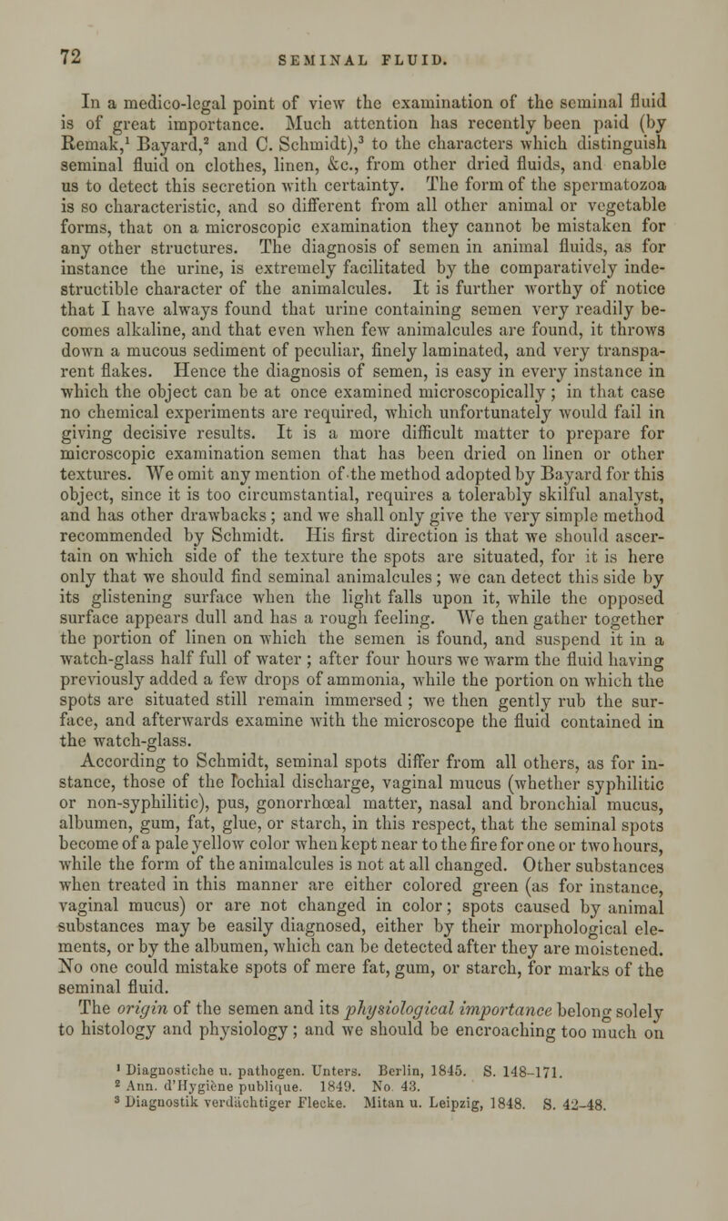 In a medico-legal point of view the examination of the seminal fluid is of great importance. Much attention has recently been paid (by Remak,1 Bayard,2 and C. Schmidt),3 to the characters which distinguish seminal fluid on clothes, linen, &c, from other dried fluids, and enable us to detect this secretion with certainty. The form of the spermatozoa is so characteristic, and so different from all other animal or vegetable forms, that on a microscopic examination they cannot be mistaken for any other structures. The diagnosis of semen in animal fluids, as for instance the urine, is extremely facilitated by the comparatively inde- structible character of the animalcules. It is further worthy of notice that I have always found that urine containing semen very readily be- comes alkaline, and that even when few animalcules are found, it throws down a mucous sediment of peculiar, finely laminated, and very transpa- rent flakes. Hence the diagnosis of semen, is easy in every instance in which the object can be at once examined microscopically; in that case no chemical experiments are required, which unfortunately would fail in giving decisive results. It is a more difficult matter to prepare for microscopic examination semen that has been dried on linen or other textures. We omit any mention of the method adopted by Bayard for this object, since it is too circumstantial, requires a tolerably skilful analyst, and has other drawbacks ; and we shall only give the very simple method recommended by Schmidt. His first direction is that we should ascer- tain on which side of the texture the spots are situated, for it is here only that we should find seminal animalcules; we can detect this side by its glistening surface when the light falls upon it, while the opposed surface appears dull and has a rough feeling. We then gather together the portion of linen on which the semen is found, and suspend it in a watch-glass half full of water ; after four hours we warm the fluid having previously added a few drops of ammonia, while the portion on which the spots are situated still remain immersed ; we then gently rub the sur- face, and afterwards examine with the microscope the fluid contained in the watch-glass. According to Schmidt, seminal spots differ from all others, as for in- stance, those of the Ibchial discharge, vaginal mucus (whether syphilitic or non-syphilitic), pus, gonorrhceal matter, nasal and bronchial mucus, albumen, gum, fat, glue, or starch, in this respect, that the seminal spots become of a pale yellow color when kept near to the fire for one or two hours, while the form of the animalcules is not at all changed. Other substances when treated in this manner are either colored green (as for instance, vaginal mucus) or are not changed in color; spots caused by animal substances may be easily diagnosed, either by their morphological ele- ments, or by the albumen, which can be detected after they are moistened. No one could mistake spots of mere fat, gum, or starch, for marks of the seminal fluid. The origin of the semen and its physiological importance belono- solely to histology and physiology; and we should be encroaching too much on 1 Diagnostiche u. pathogen. Unters. Berlin, 1845. S. 148-171. z Ann. d'Hygiene publique. 1849. No. 43. 3 Diagnostik vcrdlichtiger Flecke. Mitan u. Leipzig, 1848. S. 42-48.