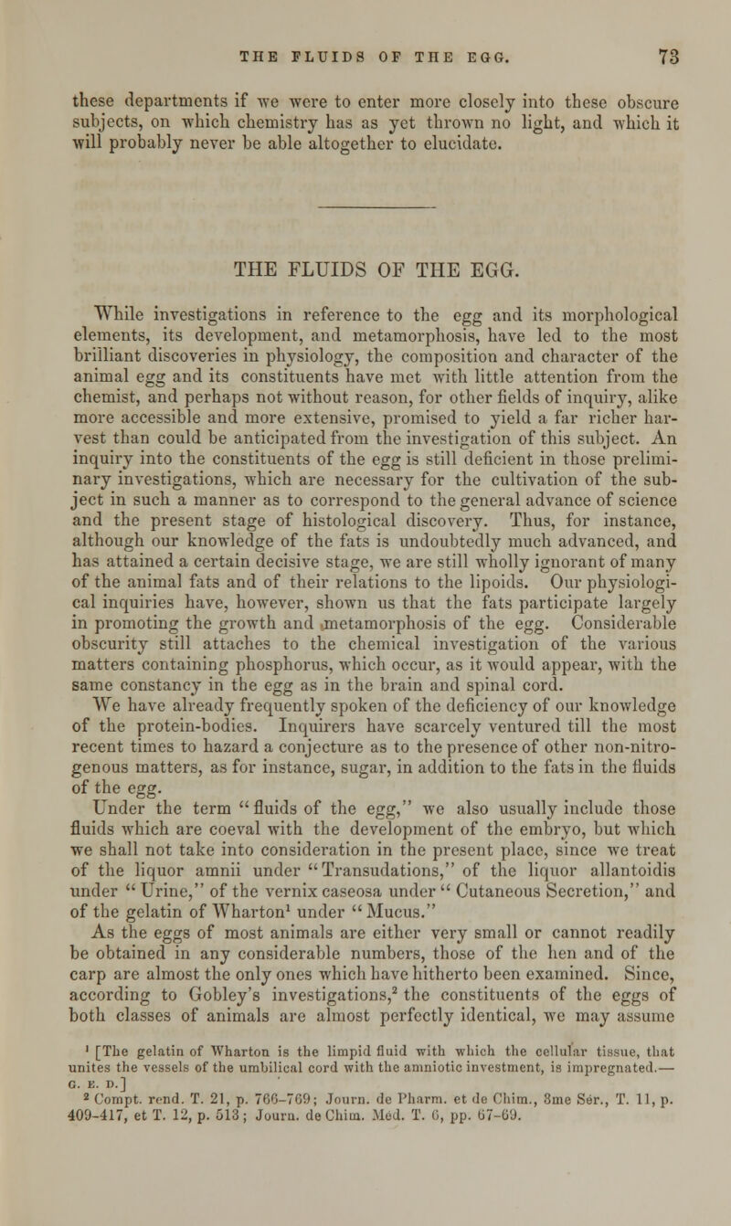 these departments if we were to enter more closely into these obscure subjects, on which chemistry has as yet thrown no light, and which it will probably never be able altogether to elucidate. THE FLUIDS OF THE EGG. While investigations in reference to the egg and its morphological elements, its development, and metamorphosis, have led to the most brilliant discoveries in physiology, the composition and character of the animal egg and its constituents have met with little attention from the chemist, and perhaps not without reason, for other fields of inquiry, alike more accessible and more extensive, promised to yield a far richer har- vest than could be anticipated from the investigation of this subject. An inquiry into the constituents of the egg is still deficient in those prelimi- nary investigations, which are necessary for the cultivation of the sub- ject in such a manner as to correspond to the general advance of science and the present stage of histological discovery. Thus, for instance, although our knowledge of the fats is undoubtedly much advanced, and has attained a certain decisive stage, we are still wholly ignorant of many of the animal fats and of their relations to the lipoids. Our physiologi- cal inquiries have, however, shown us that the fats participate largely in promoting the growth and .metamorphosis of the egg. Considerable obscurity still attaches to the chemical investigation of the various matters containing phosphorus, which occur, as it would appear, with the same constancy in the egg as in the brain and spinal cord. We have already frequently spoken of the deficiency of our knowledge of the protein-bodies. Inquirers have scarcely ventured till the most recent times to hazard a conjecture as to the presence of other non-nitro- genous matters, as for instance, sugar, in addition to the fats in the fluids of the egg. Under the term fluids of the egg, we also usually include those fluids which are coeval with the development of the embryo, but which we shall not take into consideration in the present place, since we treat of the liquor amnii under Transudations, of the liquor allantoidis under  Urine, of the vernix caseosa under  Cutaneous Secretion, and of the gelatin of Wharton1 under Mucus. As the eggs of most animals are either very small or cannot readily be obtained in any considerable numbers, those of the hen and of the carp are almost the only ones which have hitherto been examined. Since, according to Gobley's investigations,2 the constituents of the eggs of both classes of animals are almost perfectly identical, we may assume 1 [The gelatin of Wharton is the limpid fluid with which the cellular tissue, that unites the vessels of the umbilical cord with the amniotic investment, is impregnated.— G. B. D.] 2 Compt. rend. T. 21, p. 766-709; Journ. do Pliarm. et de China., 3me Ser., T. 11, p. 409-417, et T. 12, p. 513; Journ. de China. Med. T. 0, pp. 67-69.
