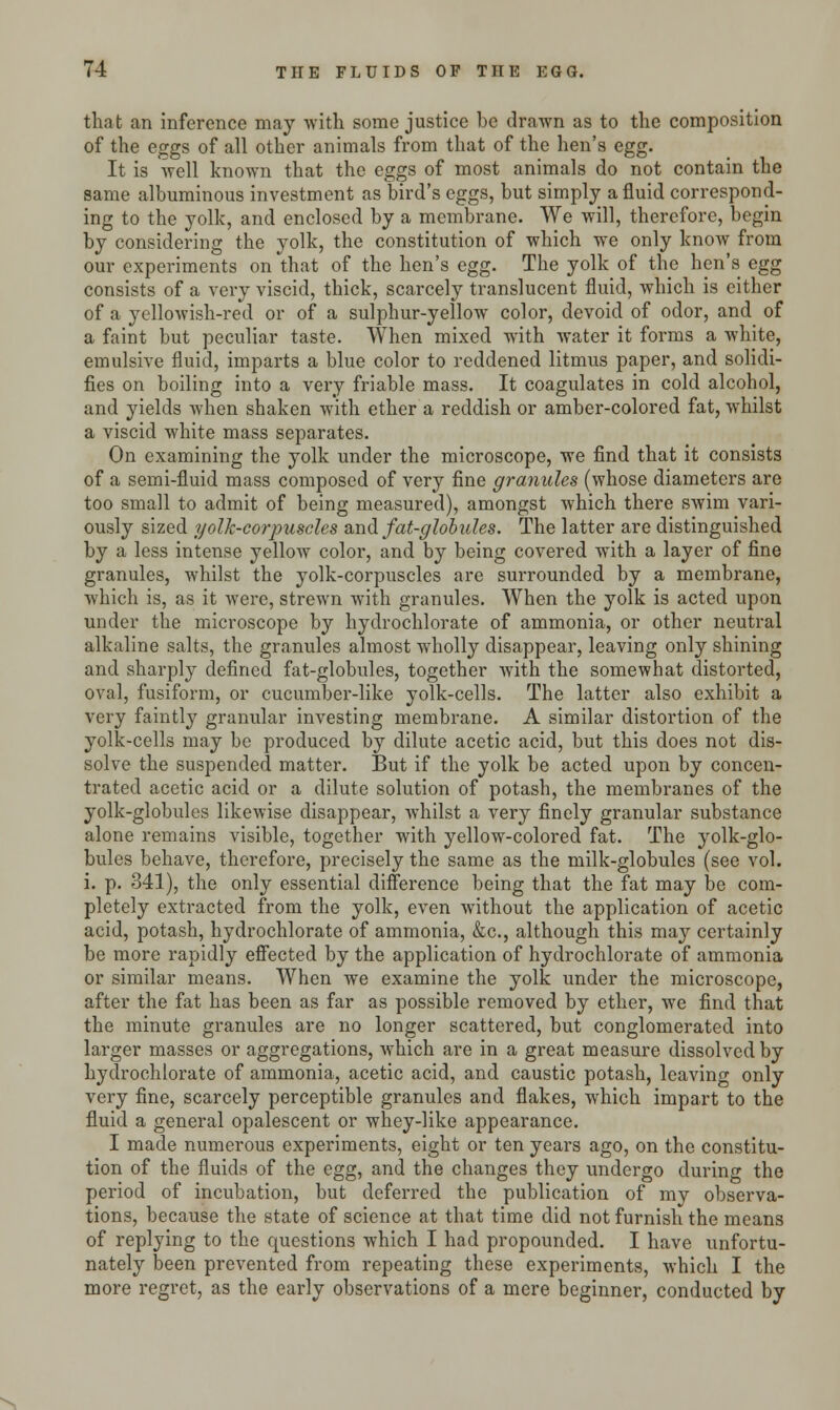 that an inference may with some justice be drawn as to the composition of the eggs of all other animals from that of the hen's egg. It is well known that the eggs of most animals do not contain the same albuminous investment as bird's eggs, but simply a fluid correspond- ing to the yolk, and enclosed by a membrane. We will, therefore, begin by considering the yolk, the constitution of which we only know from our experiments on that of the hen's egg. The yolk of the hen's egg consists of a very viscid, thick, scarcely translucent fluid, which is either of a yellowish-red or of a sulphur-yellow color, devoid of odor, and of a faint but peculiar taste. When mixed with water it forms a white, emulsive fluid, imparts a blue color to reddened litmus paper, and solidi- fies on boiling into a very friable mass. It coagulates in cold alcohol, and yields when shaken with ether a reddish or amber-colored fat, whilst a viscid white mass separates. On examining the yolk under the microscope, we find that it consists of a semi-fluid mass composed of very fine granules (whose diameters are too small to admit of being measured), amongst which there swim vari- ously sized yolk-corpuscles and fat-globules. The latter are distinguished by a less intense yellow color, and by being covered with a layer of fine granules, whilst the yolk-corpuscles are surrounded by a membrane, which is, as it were, strewn with granules. When the yolk is acted upon under the microscope by hydrochlorate of ammonia, or other neutral alkaline salts, the granules almost wholly disappear, leaving only shining and sharply defined fat-globules, together with the somewhat distorted, oval, fusiform, or cucumber-like yolk-cells. The latter also exhibit a very faintly granular investing membrane. A similar distortion of the yolk-cells may be produced by dilute acetic acid, but this does not dis- solve the suspended matter. But if the yolk be acted upon by concen- trated acetic acid or a dilute solution of potash, the membranes of the yolk-globules likewise disappear, whilst a very finely granular substance alone remains visible, together with yellow-colored fat. The yolk-glo- bules behave, therefore, precisely the same as the milk-globules (see vol. i. p. 341), the only essential difference being that the fat may be com- pletely extracted from the yolk, even without the application of acetic acid, potash, hydrochlorate of ammonia, &c, although this may certainly be more rapidly effected by the application of hydrochlorate of ammonia or similar means. When we examine the yolk under the microscope, after the fat has been as far as possible removed by ether, we find that the minute granules are no longer scattered, but conglomerated into larger masses or aggregations, which are in a great measure dissolved by hydrochlorate of ammonia, acetic acid, and caustic potash, leaving only very fine, scarcely perceptible granules and flakes, which impart to the fluid a general opalescent or whey-like appearance. I made numerous experiments, eight or ten years ago, on the constitu- tion of the fluids of the egg, and the changes they undergo during the period of incubation, but deferred the publication of my observa- tions, because the state of science at that time did not furnish the means of replying to the questions which I had propounded. I have unfortu- nately been prevented from repeating these experiments, which I the more regret, as the early observations of a mere beginner, conducted by s