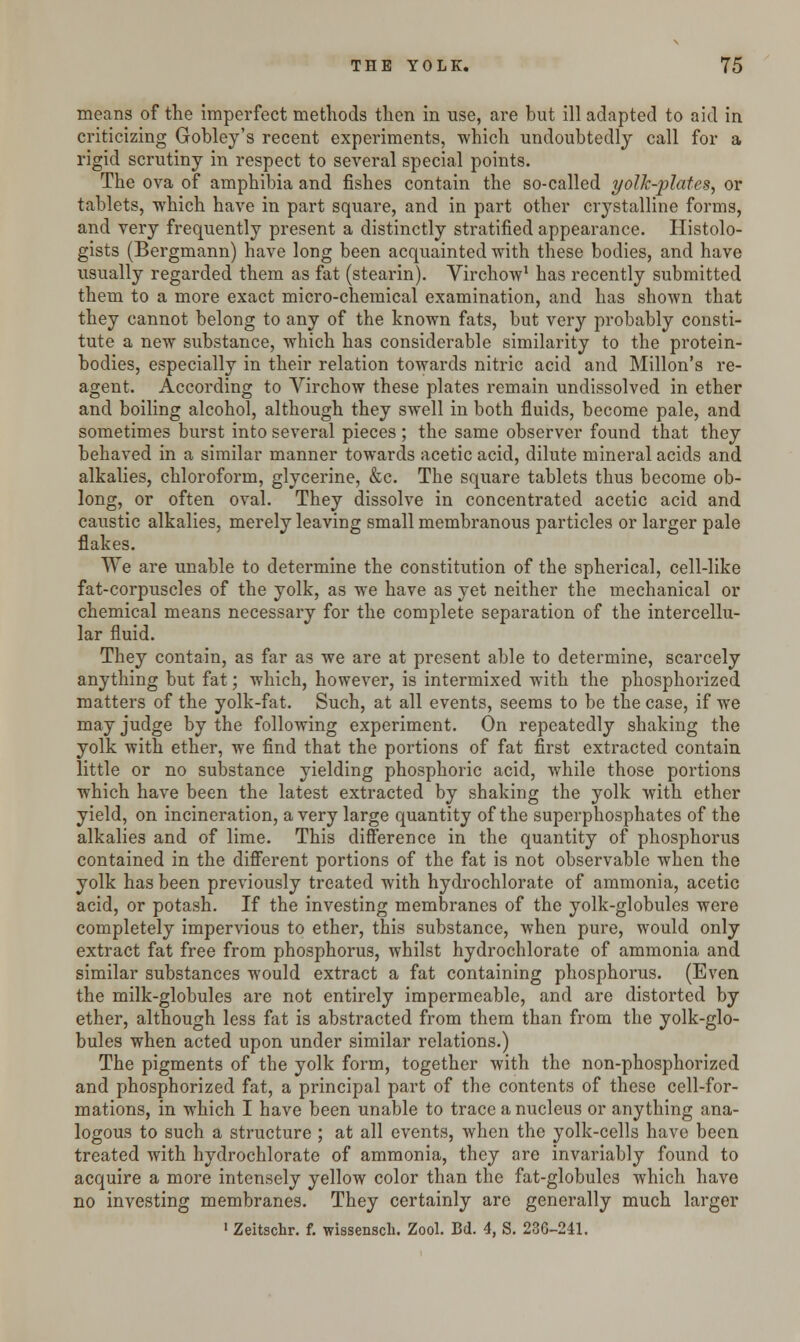 means of the imperfect methods then in use, are but ill adapted to aid in criticizing Gobley's recent experiments, which undoubtedly call for a rigid scrutiny in respect to several special points. The ova of amphibia and fishes contain the so-called yolk-plates, or tablets, which have in part square, and in part other crystalline forms, and very frequently present a distinctly stratified appearance. Histolo- gists (Bergmann) have long been acquainted with these bodies, and have usually regarded them as fat (stearin). Virchow1 has recently submitted them to a more exact micro-chemical examination, and has shown that they cannot belong to any of the known fats, but very probably consti- tute a new substance, which has considerable similarity to the protein- bodies, especially in their relation towards nitric acid and Millon's re- agent. According to Virchow these plates remain undissolved in ether and boiling alcohol, although they swell in both fluids, become pale, and sometimes burst into several pieces ; the same observer found that they behaved in a similar manner towards acetic acid, dilute mineral acids and alkalies, chloroform, glycerine, &c. The square tablets thus become ob- long, or often oval. They dissolve in concentrated acetic acid and caustic alkalies, merely leaving small membranous particles or larger pale flakes. We are unable to determine the constitution of the spherical, cell-like fat-corpuscles of the yolk, as we have as yet neither the mechanical or chemical means necessary for the complete separation of the intercellu- lar fluid. They contain, as far as we are at present able to determine, scarcely anything but fat; which, however, is intermixed with the phosphorized matters of the yolk-fat. Such, at all events, seems to be the case, if we may judge by the following experiment. On repeatedly shaking the yolk with ether, we find that the portions of fat first extracted contain little or no substance yielding phosphoric acid, while those portions which have been the latest extracted by shaking the yolk with ether yield, on incineration, a very large quantity of the superphosphates of the alkalies and of lime. This difference in the quantity of phosphorus contained in the different portions of the fat is not observable when the yolk has been previously treated with hydrochlorate of ammonia, acetic acid, or potash. If the investing membranes of the yolk-globules were completely impervious to ether, this substance, when pure, would only extract fat free from phosphorus, whilst hydrochlorate of ammonia and similar substances would extract a fat containing phosphorus. (Even the milk-globules are not entirely impermeable, and are distorted by ether, although less fat is abstracted from them than from the yolk-glo- bules when acted upon under similar relations.) The pigments of the yolk form, together with the non-phosphorized and phosphorized fat, a principal part of the contents of these cell-for- mations, in which I have been unable to trace a nucleus or anything ana- logous to such a structure ; at all events, when the yolk-cells have been treated with hydrochlorate of ammonia, they are invariably found to acquire a more intensely yellow color than the fat-globules which have no investing membranes. They certainly are generally much larger 1 Zeitschr. f. wissensch. Zool. Bd. 4, S. 236-241.