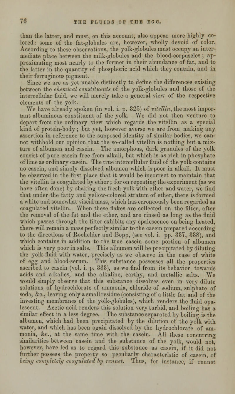 than the latter, and must, on this account, also appear more highly co- lored: some of the fat-globules are, however, wholly devoid of color. According to these observations, the yolk-globules must occupy an inter- mediate place between the milk-globules and the blood-corpuscles ; ap- proximating most nearly to the former in their abundance of fat, and to the latter in the quantity of phosphoric acid which they contain, and in their ferruginous pigment. Since we are as yet unable distinctly to define the differences existing between the chemical constituents of the yolk-globules and those of the intercellular fluid, we will merely take a general view of the respective elements of the yolk. We have already spoken (in vol. i. p. 325) of vitellin, the most impor- tant albuminous constituent of the yolk. We did not then venture to depart from the ordinary view which regards the vitellin as a special kind of protein-body; but yet, however averse we are from making any assertion in reference to the supposed identity of similar bodies, we can- not withhold our opinion that the so-called vitellin is nothing but a mix- ture of albumen and casein. The amorphous, dark granules of the yolk consist of pure casein free from alkali, but which is as rich in phosphate of lime as ordinary casein. The true intercellular fluid of the yolk contains no casein, and simply dissolved albumen which is poor in alkali. It must be observed in the first place that it would be incorrect to maintain that the vitellin is coagulated by ether; for on repeating the experiment (as we have often done) by shaking the fresh yolk with ether and water, we find that under the fatty and yellow-colored stratum of ether, there is formed a white and somewhat viscid mass, which has erroneously been regarded as coagulated vitellin. When these flakes are collected on the filter, after the removal of the fat and the ether, and are rinsed as long as the fluid which passes through the filter exhibits any opalescence on being heated, there will remain a mass perfectly similar to the casein prepared according to the directions of Rochelder and Bopp, (see vol. i. pp. 337, 338), and which contains in addition to the true casein some portion of albumen which is very poor in salts. This albumen will be precipitated by diluting the yolk-fluid with water, precisely as we observe in the case of white of egg and blood-serum. This substance possesses all the properties ascribed to casein (vol. i. p. 333), as we find from its behavior towards acids and alkalies, and the alkaline, earthy, and metallic salts. We would simply observe that this substance dissolves even in very dilute solutions of hydrochlorate of ammonia, chloride of sodium, sulphate of soda, &c, leaving only a small residue (consisting of a little fat and of the investing membranes of the yolk-globules), which renders the fluid opa- lescent. Acetic acid renders this solution very turbid, and boiling has a similar effect in a less degree. The substance separated by boiling is the albumen, which had been precipitated by the dilution of the yolk with water, and which has been again dissolved by the hydrochlorate of am- monia, &c, at the same time with the casein. All these concurring similarities between casein and the substance of the yolk, would not, however, have led us to regard this substance as casein, if it did not further possess the property so peculiarly characteristic of casein, of being completely coagulated by rennet. Thus, for instance, if rennet