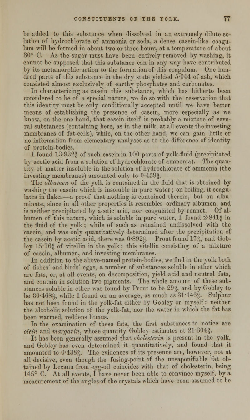 be added to this substance when dissolved in an extremely dilute so- lution of hydrochlorate of ammonia or soda, a dense casein-like coagu- lum will be formed in about two or three hours, at a temperature of about 30° C. As the sugar must have been entirely removed by washing, it cannot be supposed that this substance can in any way have contributed by its metamorphic action to the formation of this coagulum. One hun- dred parts of this substance in the dry state yielded 5*044 of ash, which consisted almost exclusively of earthy phosphates and carbonates. In characterizing as casein this substance, which has hitherto been considered to be of a special nature, we do so with the reservation that this identity must be only conditionally accepted until we have better means of establishing the presence of casein, more especially as we know, on the one hand, that casein itself is probably a mixture of seve- ral substances (containing here, as in the milk, at all events the investing membranes of fat-cells), while, on the other hand, we can gain little or no information from elementary analyses as to the difference of identity of protein-bodies. I found 13-932(3 of such casein in 100 parts of yolk-fluid (precipitated by acetic acid from a solution of hydrochlorate of ammonia). The quan- tity of matter insoluble in the solution of hydrochlorate of ammonia (the investing membranes) amounted only to 0-459g. The albumen of the yolk is contained in the fluid that is obtained by washing the casein which is insoluble in pure water ; on boiling, it coagu- lates in flakes—a proof that nothing is contained therein, but an albu- minate, since in all other properties it resembles ordinary albumen, and is neither precipitated by acetic acid, nor coagulated by rennet. Of al- bumen of this nature, which is soluble in pure water, I found 2-841g in the fluid of the yolk; while of such as remained undissolved with the casein, and was only quantitatively determined after the precipitation of the casein by acetic acid, there was 0-892g. Prout found 178, an^ Gob- ley 15*768 of vitellin in the yolk; this vitellin consisting of a mixture of casein, albumen, and investing membranes. In addition to the above-named protein-bodies, we find in the yolk both of fishes' and birds' eggs, a number of substances soluble in ether which are fats, or, at all events, on decomposition, yield acid and neutral fats, and contain in solution two pigments. The whole amount of these sub- stances soluble in ether was found by Prout to be 29g, and by Gobley to be 30-468g, while I found on an average, as much as 31146g. Sulphur has not been found in the yolk-fat either by Gobley or myself: neither the alcoholic solution of the yolk-fat, nor the water in which the fat has been warmed, reddens litmus. In the examination of these fat3, the first substances to notice are olein and margarin, whose quantity Gobley estimates at 21-3048. It has been generally assumed that cholesterin is present in the yolk, and Gobley has even determined it quantitatively, and found that it amounted to 0-4388- The evidences of its presence are, however, not at all decisive, even though the fusing-point of the unsaponifiable fat ob- tained by Lecanu from egg-oil coincides with that of cholesterin, being 145° C. At all events, I have never been able to convince myself, by a measurement of the angles of the crystals which have been assumed to be
