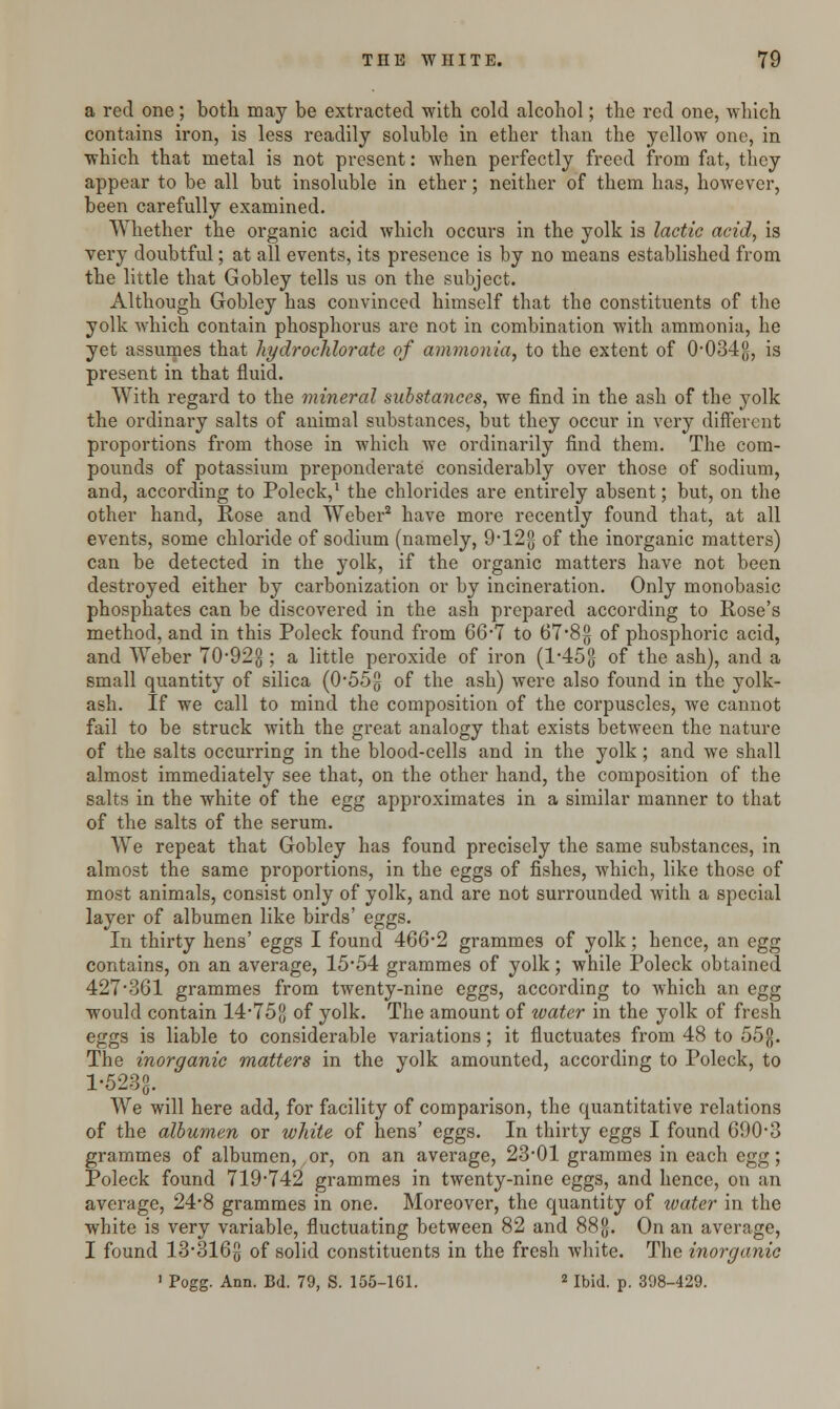 a red one; both may be extracted with cold alcohol; the red one, which contains iron, is less readily soluble in ether than the yellow one, in which that metal is not present: when perfectly freed from fat, they appear to be all but insoluble in ether; neither of them has, however, been carefully examined. Whether the organic acid which occurs in the yolk is lactic acid, is very doubtful; at all events, its presence is by no means established from the little that Gobley tells us on the subject. Although Gobley has convinced himself that the constituents of the yolk which contain phosphorus are not in combination with ammonia, he yet assumes that hydrochlorate of ammonia, to the extent of 0#034{j, is present in that fluid. With regard to the mineral substances, we find in the ash of the yolk the ordinary salts of animal substances, but they occur in very different proportions from those in which we ordinarily find them. The com- pounds of potassium preponderate considerably over those of sodium, and, according to Poleck,1 the chlorides are entirely absent; but, on the other hand, Rose and Weber2 have more recently found that, at all events, some chloride of sodium (namely, 9-12§ of the inorganic matters) can be detected in the yolk, if the organic matters have not been destroyed either by carbonization or by incineration. Only monobasic phosphates can be discovered in the ash prepared according to Rose's method, and in this Poleck found from 66*7 to 67*8g of phosphoric acid, and Weber 70-92g ; a little peroxide of iron (1*45°- of the ash), and a small quantity of silica (0-55g of the ash) were also found in the yolk- ash. If we call to mind the composition of the corpuscles, we cannot fail to be struck with the great analogy that exists between the nature of the salts occurring in the blood-cells and in the yolk; and we shall almost immediately see that, on the other hand, the composition of the salts in the white of the egg approximates in a similar manner to that of the salts of the serum. We repeat that Gobley has found precisely the same substances, in almost the same proportions, in the eggs of fishes, which, like those of most animals, consist only of yolk, and are not surrounded with a special layer of albumen like birds' eggs. In thirty hens' eggs I found 466*2 grammes of yolk; hence, an egg contains, on an average, 15*54 grammes of yolk; while Poleck obtained 427 361 grammes from twenty-nine eggs, according to which an egg would contain 14*758 of yolk. The amount of water in the yolk of fresh eggs is liable to considerable variations; it fluctuates from 48 to 55$. The inorganic matters in the yolk amounted, according to Poleck, to 1-523J}. We will here add, for facility of comparison, the quantitative relations of the albumen or white of hens' eggs. In thirty eggs I found 690-3 grammes of albumen, or, on an average, 23-01 grammes in each egg; Poleck found 719-742 grammes in twenty-nine eggs, and hence, on an average, 24*8 grammes in one. Moreover, the quantity of ivater in the white is very variable, fluctuating between 82 and 88JJ. On an average, I found 13*316{} of solid constituents in the fresh white. The inorganic 1 Pogg. Ann. Bd. 79, S. 155-161. 2 Ibid. p. 398-429.