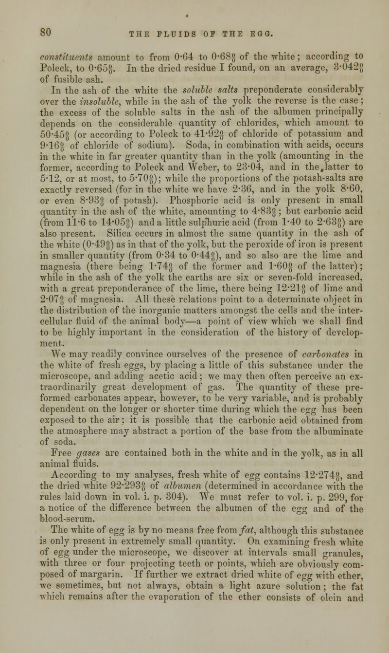 constituent* amount to from 0-64 to 0-68;; of the white; according to Poleck, to 0*653. En tne dried residue I found, on an average, 3-042{J of fusible ash. In the ash of the white the soluble salts preponderate considerably over the insoluble, while in the ash of the yolk the reverse is the case ; the excess of the soluble salts in the ash of the albumen principally depends on the considerable quantity of chlorides, which amount to 50-45-g (or according to Poleck to 41*92$ of chloride of potassium and 9-16g of chloride of sodium). Soda, in combination with acids, occurs in the white in far greater quantity than in the yolk (amounting in the former, according to Poleck and Weber, to 23-04, and in the .latter to 5-12, or at most, to 570{5); while the proportions of the potash-salts are exactly reversed (for in the white we have 2*36, and in the yolk 8-60, or even 8-93g of potash). Phosphoric acid is only present in small quantity in the ash of the white, amounting to 4'83g; but carbonic acid (from 11-6 to 14*05g) and a little sulpliuric acid (from 1*40 to 2'63-g) arc also present. Silica occurs in almost the same quantity in the ash of the white (0-49$) as in that of the yolk, but the peroxide of iron is present in smaller quantity (from 0*34 to 0-44g), and so also are the lime and magnesia (there being l*74g of the former and l*60-g of the latter); while in the ash of the yolk the earths are six or seven-fold increased, with a great preponderance of the lime, there being 12*21 g of lime and 2-07g of magnesia. All these relations point to a determinate object in the distribution of the inorganic matters amongst the cells and the inter- cellular fluid of the animal body—a point of view which we shall find to be highly important in the consideration of the history of develop- ment. We may readily convince ourselves of the presence of carbonates in the white of fresh eggs, by placing a little of this substance under the microscope, and adding acetic acid; we may then often perceive an ex- traordinarily great development of gas. The quantity of these pre- formed carbonates appear, however, to be very variable, and is probably dependent on the longer or shorter time during which the egg has been exposed to the air; it is possible that the carbonic acid obtained from the atmosphere may abstract a portion of the base from the albuminate of soda. Free gases are contained both in the white and in the yolk, as in all animal fluids. According to my analyses, fresh white of egg contains 12*274$, and the dried white 92*293g of albumen (determined in accordance with the rules laid down in vol. i. p. 304). We must refer to vol. i. p. 299, for a notice of the difference between the albumen of the egg and of the blood-serum. The white of egg is by no means free from fat, although this substance is only present in extremely small quantity. On examining fresh white of egg under the microscope, we discover at intervals small granules, with three or four projecting teeth or points, which are obviously com- posed of margarin. If further we extract dried white of egg with ether, we sometimes, but not always, obtain a light azure solution; the fat which remains after the evaporation of the ether consists of olein and